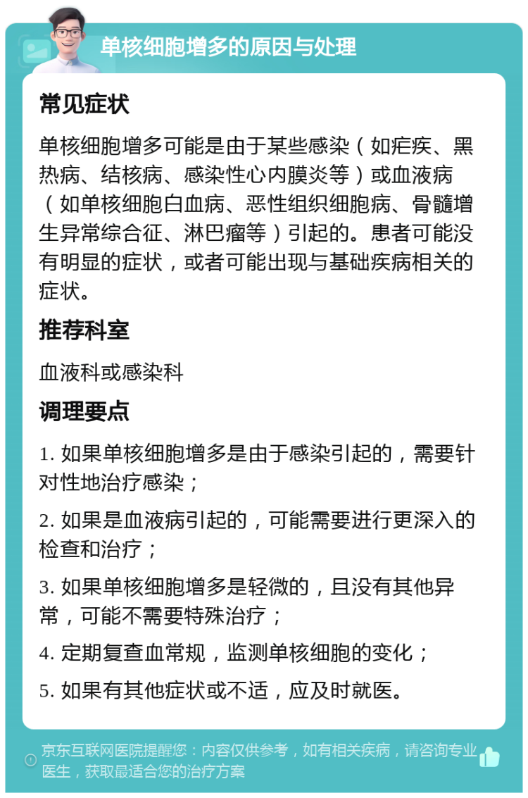 单核细胞增多的原因与处理 常见症状 单核细胞增多可能是由于某些感染（如疟疾、黑热病、结核病、感染性心内膜炎等）或血液病（如单核细胞白血病、恶性组织细胞病、骨髓增生异常综合征、淋巴瘤等）引起的。患者可能没有明显的症状，或者可能出现与基础疾病相关的症状。 推荐科室 血液科或感染科 调理要点 1. 如果单核细胞增多是由于感染引起的，需要针对性地治疗感染； 2. 如果是血液病引起的，可能需要进行更深入的检查和治疗； 3. 如果单核细胞增多是轻微的，且没有其他异常，可能不需要特殊治疗； 4. 定期复查血常规，监测单核细胞的变化； 5. 如果有其他症状或不适，应及时就医。