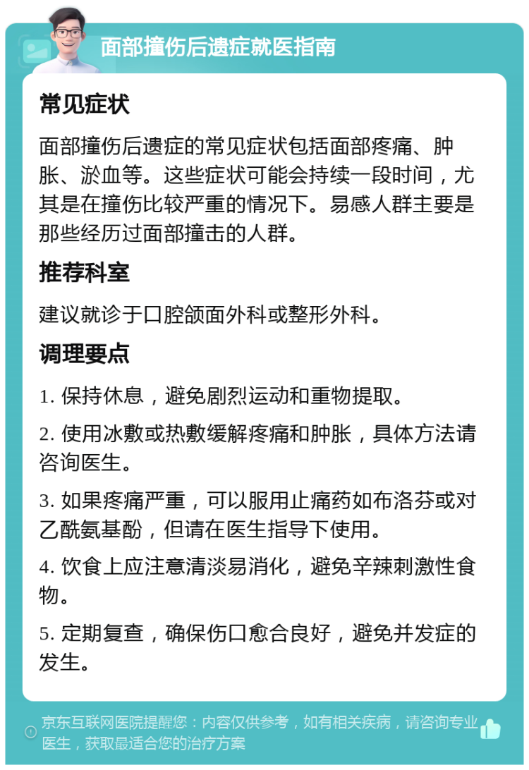 面部撞伤后遗症就医指南 常见症状 面部撞伤后遗症的常见症状包括面部疼痛、肿胀、淤血等。这些症状可能会持续一段时间，尤其是在撞伤比较严重的情况下。易感人群主要是那些经历过面部撞击的人群。 推荐科室 建议就诊于口腔颌面外科或整形外科。 调理要点 1. 保持休息，避免剧烈运动和重物提取。 2. 使用冰敷或热敷缓解疼痛和肿胀，具体方法请咨询医生。 3. 如果疼痛严重，可以服用止痛药如布洛芬或对乙酰氨基酚，但请在医生指导下使用。 4. 饮食上应注意清淡易消化，避免辛辣刺激性食物。 5. 定期复查，确保伤口愈合良好，避免并发症的发生。