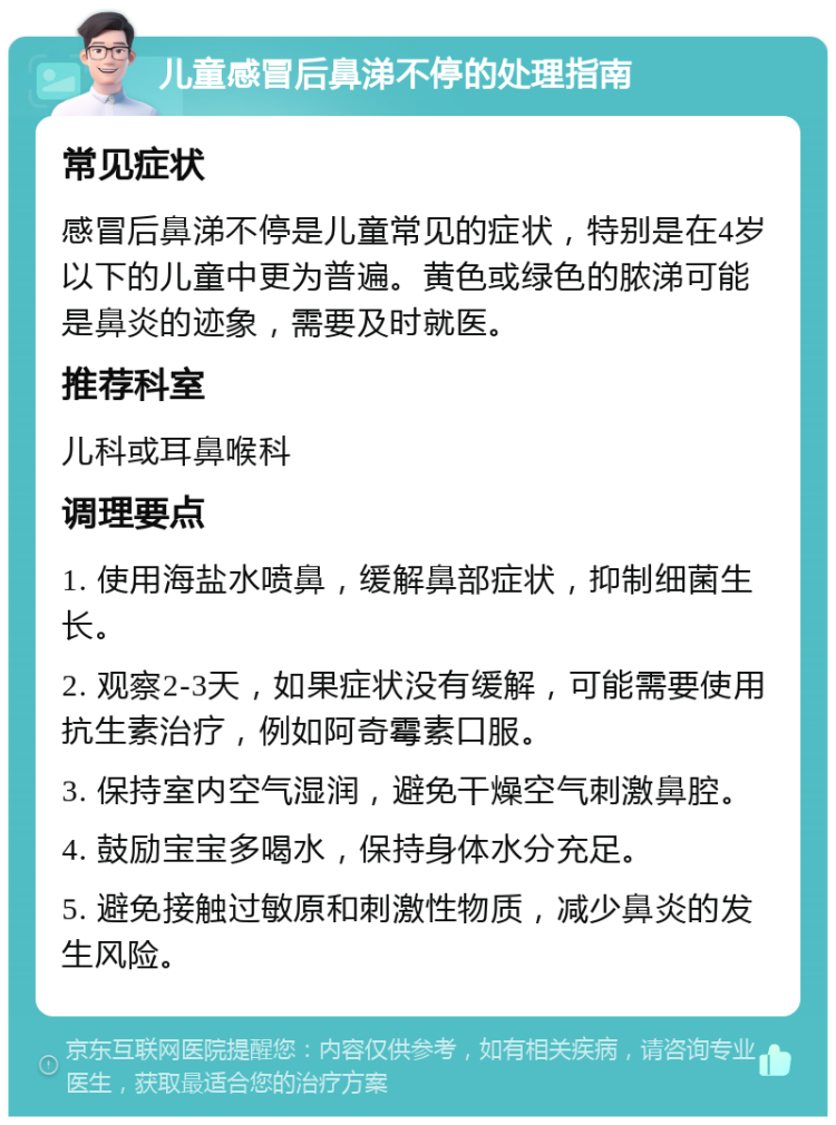 儿童感冒后鼻涕不停的处理指南 常见症状 感冒后鼻涕不停是儿童常见的症状，特别是在4岁以下的儿童中更为普遍。黄色或绿色的脓涕可能是鼻炎的迹象，需要及时就医。 推荐科室 儿科或耳鼻喉科 调理要点 1. 使用海盐水喷鼻，缓解鼻部症状，抑制细菌生长。 2. 观察2-3天，如果症状没有缓解，可能需要使用抗生素治疗，例如阿奇霉素口服。 3. 保持室内空气湿润，避免干燥空气刺激鼻腔。 4. 鼓励宝宝多喝水，保持身体水分充足。 5. 避免接触过敏原和刺激性物质，减少鼻炎的发生风险。