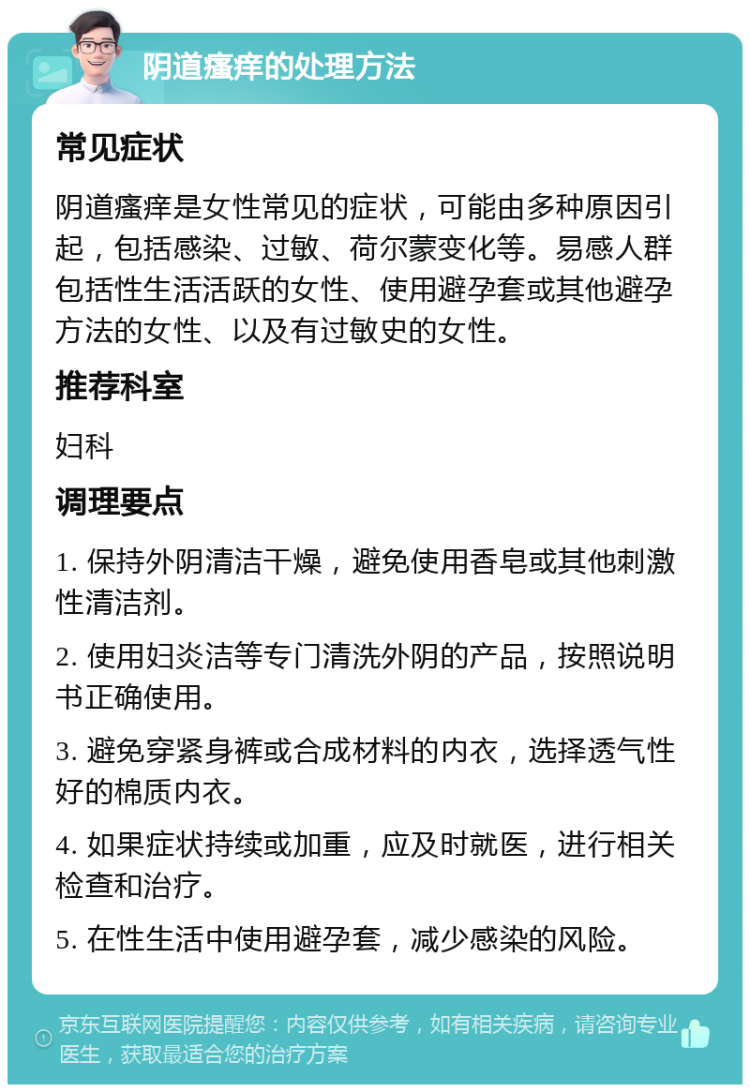 阴道瘙痒的处理方法 常见症状 阴道瘙痒是女性常见的症状，可能由多种原因引起，包括感染、过敏、荷尔蒙变化等。易感人群包括性生活活跃的女性、使用避孕套或其他避孕方法的女性、以及有过敏史的女性。 推荐科室 妇科 调理要点 1. 保持外阴清洁干燥，避免使用香皂或其他刺激性清洁剂。 2. 使用妇炎洁等专门清洗外阴的产品，按照说明书正确使用。 3. 避免穿紧身裤或合成材料的内衣，选择透气性好的棉质内衣。 4. 如果症状持续或加重，应及时就医，进行相关检查和治疗。 5. 在性生活中使用避孕套，减少感染的风险。