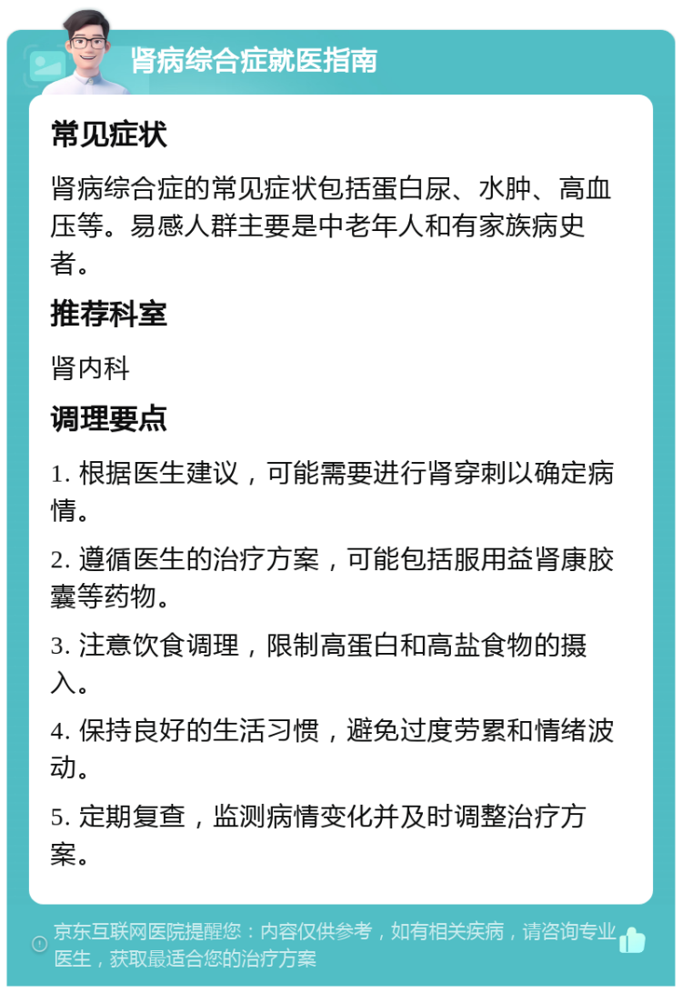 肾病综合症就医指南 常见症状 肾病综合症的常见症状包括蛋白尿、水肿、高血压等。易感人群主要是中老年人和有家族病史者。 推荐科室 肾内科 调理要点 1. 根据医生建议，可能需要进行肾穿刺以确定病情。 2. 遵循医生的治疗方案，可能包括服用益肾康胶囊等药物。 3. 注意饮食调理，限制高蛋白和高盐食物的摄入。 4. 保持良好的生活习惯，避免过度劳累和情绪波动。 5. 定期复查，监测病情变化并及时调整治疗方案。