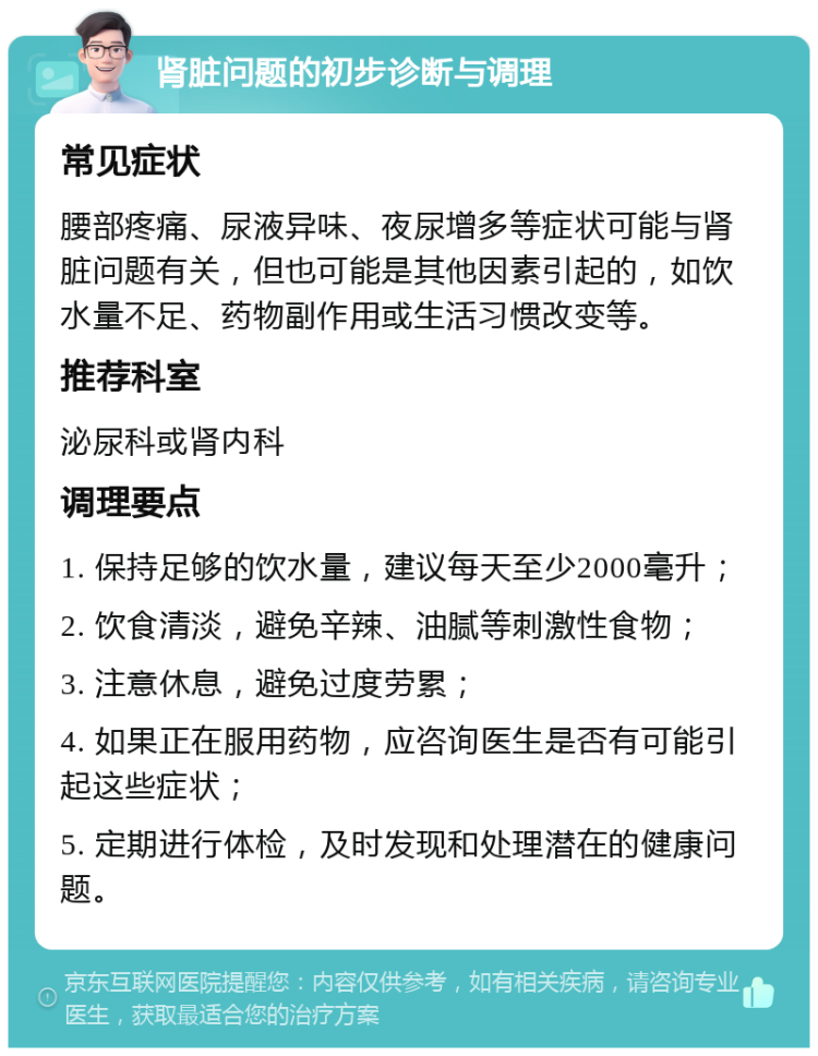 肾脏问题的初步诊断与调理 常见症状 腰部疼痛、尿液异味、夜尿增多等症状可能与肾脏问题有关，但也可能是其他因素引起的，如饮水量不足、药物副作用或生活习惯改变等。 推荐科室 泌尿科或肾内科 调理要点 1. 保持足够的饮水量，建议每天至少2000毫升； 2. 饮食清淡，避免辛辣、油腻等刺激性食物； 3. 注意休息，避免过度劳累； 4. 如果正在服用药物，应咨询医生是否有可能引起这些症状； 5. 定期进行体检，及时发现和处理潜在的健康问题。