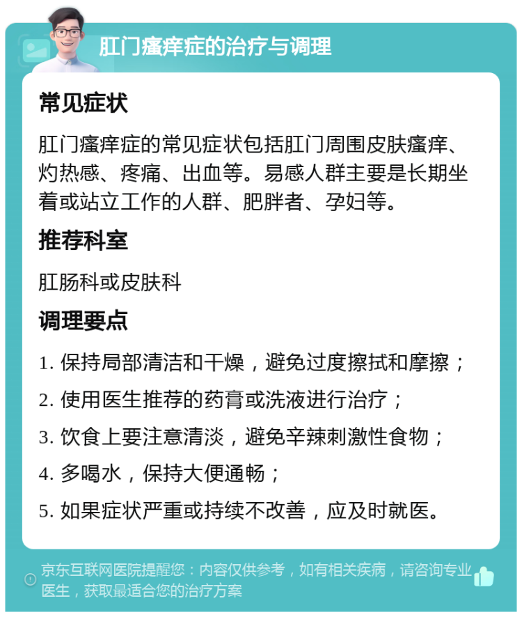 肛门瘙痒症的治疗与调理 常见症状 肛门瘙痒症的常见症状包括肛门周围皮肤瘙痒、灼热感、疼痛、出血等。易感人群主要是长期坐着或站立工作的人群、肥胖者、孕妇等。 推荐科室 肛肠科或皮肤科 调理要点 1. 保持局部清洁和干燥，避免过度擦拭和摩擦； 2. 使用医生推荐的药膏或洗液进行治疗； 3. 饮食上要注意清淡，避免辛辣刺激性食物； 4. 多喝水，保持大便通畅； 5. 如果症状严重或持续不改善，应及时就医。