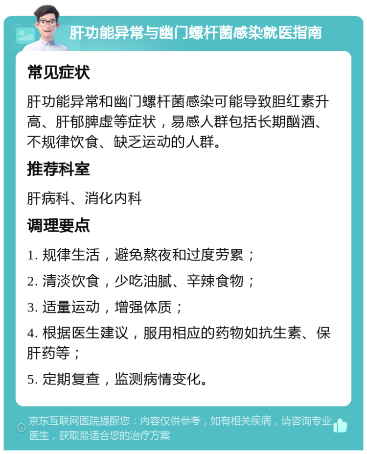 肝功能异常与幽门螺杆菌感染就医指南 常见症状 肝功能异常和幽门螺杆菌感染可能导致胆红素升高、肝郁脾虚等症状，易感人群包括长期酗酒、不规律饮食、缺乏运动的人群。 推荐科室 肝病科、消化内科 调理要点 1. 规律生活，避免熬夜和过度劳累； 2. 清淡饮食，少吃油腻、辛辣食物； 3. 适量运动，增强体质； 4. 根据医生建议，服用相应的药物如抗生素、保肝药等； 5. 定期复查，监测病情变化。