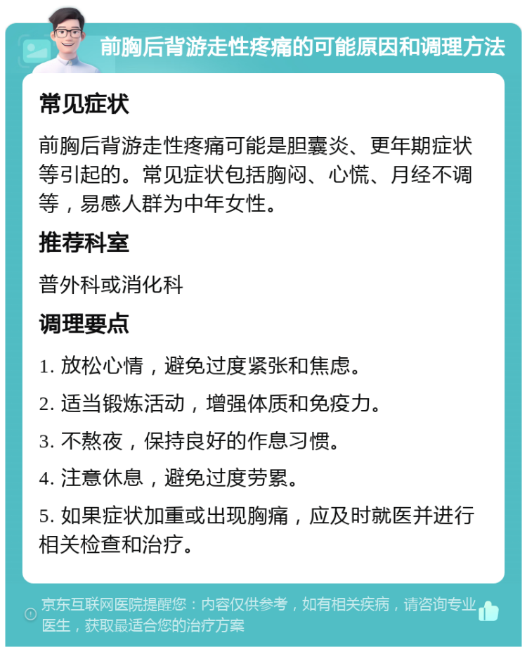 前胸后背游走性疼痛的可能原因和调理方法 常见症状 前胸后背游走性疼痛可能是胆囊炎、更年期症状等引起的。常见症状包括胸闷、心慌、月经不调等，易感人群为中年女性。 推荐科室 普外科或消化科 调理要点 1. 放松心情，避免过度紧张和焦虑。 2. 适当锻炼活动，增强体质和免疫力。 3. 不熬夜，保持良好的作息习惯。 4. 注意休息，避免过度劳累。 5. 如果症状加重或出现胸痛，应及时就医并进行相关检查和治疗。