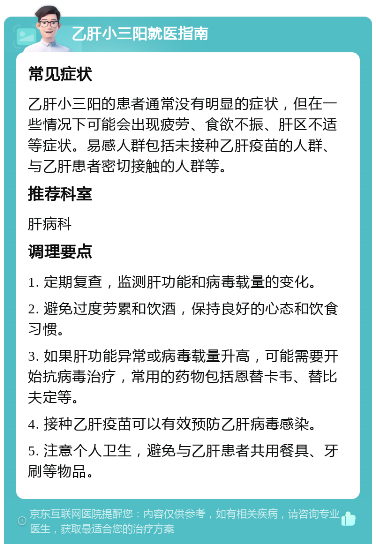 乙肝小三阳就医指南 常见症状 乙肝小三阳的患者通常没有明显的症状，但在一些情况下可能会出现疲劳、食欲不振、肝区不适等症状。易感人群包括未接种乙肝疫苗的人群、与乙肝患者密切接触的人群等。 推荐科室 肝病科 调理要点 1. 定期复查，监测肝功能和病毒载量的变化。 2. 避免过度劳累和饮酒，保持良好的心态和饮食习惯。 3. 如果肝功能异常或病毒载量升高，可能需要开始抗病毒治疗，常用的药物包括恩替卡韦、替比夫定等。 4. 接种乙肝疫苗可以有效预防乙肝病毒感染。 5. 注意个人卫生，避免与乙肝患者共用餐具、牙刷等物品。