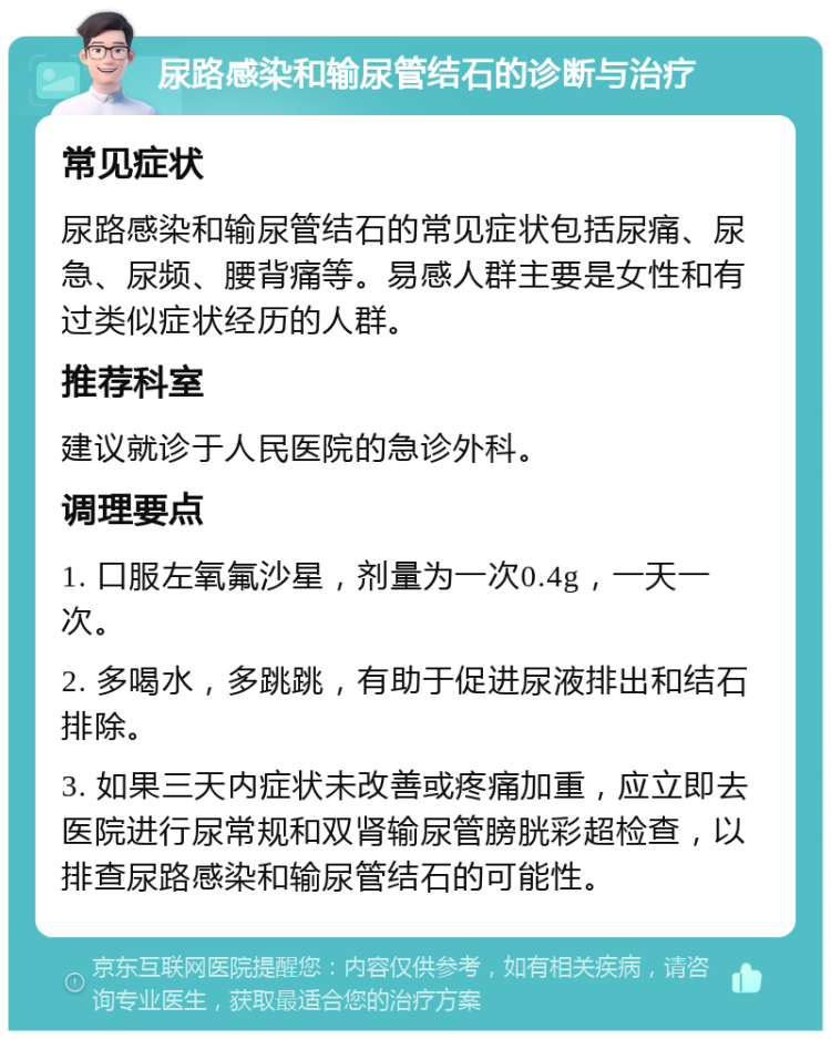 尿路感染和输尿管结石的诊断与治疗 常见症状 尿路感染和输尿管结石的常见症状包括尿痛、尿急、尿频、腰背痛等。易感人群主要是女性和有过类似症状经历的人群。 推荐科室 建议就诊于人民医院的急诊外科。 调理要点 1. 口服左氧氟沙星，剂量为一次0.4g，一天一次。 2. 多喝水，多跳跳，有助于促进尿液排出和结石排除。 3. 如果三天内症状未改善或疼痛加重，应立即去医院进行尿常规和双肾输尿管膀胱彩超检查，以排查尿路感染和输尿管结石的可能性。