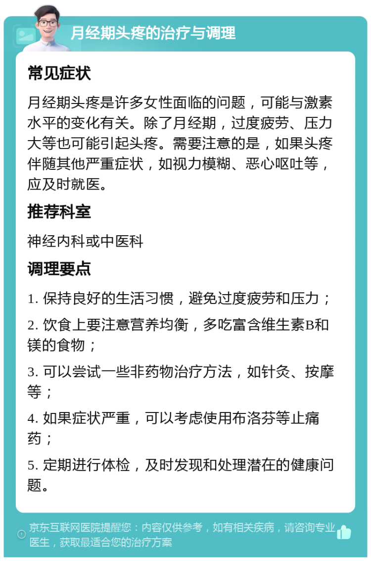 月经期头疼的治疗与调理 常见症状 月经期头疼是许多女性面临的问题，可能与激素水平的变化有关。除了月经期，过度疲劳、压力大等也可能引起头疼。需要注意的是，如果头疼伴随其他严重症状，如视力模糊、恶心呕吐等，应及时就医。 推荐科室 神经内科或中医科 调理要点 1. 保持良好的生活习惯，避免过度疲劳和压力； 2. 饮食上要注意营养均衡，多吃富含维生素B和镁的食物； 3. 可以尝试一些非药物治疗方法，如针灸、按摩等； 4. 如果症状严重，可以考虑使用布洛芬等止痛药； 5. 定期进行体检，及时发现和处理潜在的健康问题。