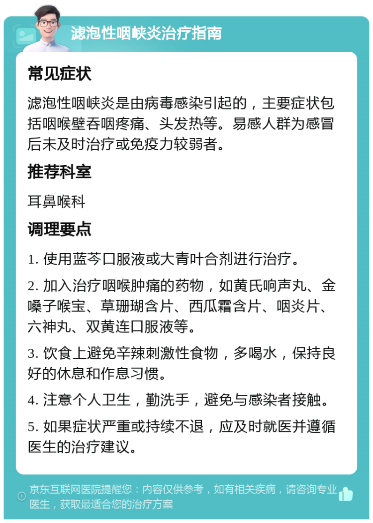 滤泡性咽峡炎治疗指南 常见症状 滤泡性咽峡炎是由病毒感染引起的，主要症状包括咽喉壁吞咽疼痛、头发热等。易感人群为感冒后未及时治疗或免疫力较弱者。 推荐科室 耳鼻喉科 调理要点 1. 使用蓝芩口服液或大青叶合剂进行治疗。 2. 加入治疗咽喉肿痛的药物，如黄氏响声丸、金嗓子喉宝、草珊瑚含片、西瓜霜含片、咽炎片、六神丸、双黄连口服液等。 3. 饮食上避免辛辣刺激性食物，多喝水，保持良好的休息和作息习惯。 4. 注意个人卫生，勤洗手，避免与感染者接触。 5. 如果症状严重或持续不退，应及时就医并遵循医生的治疗建议。