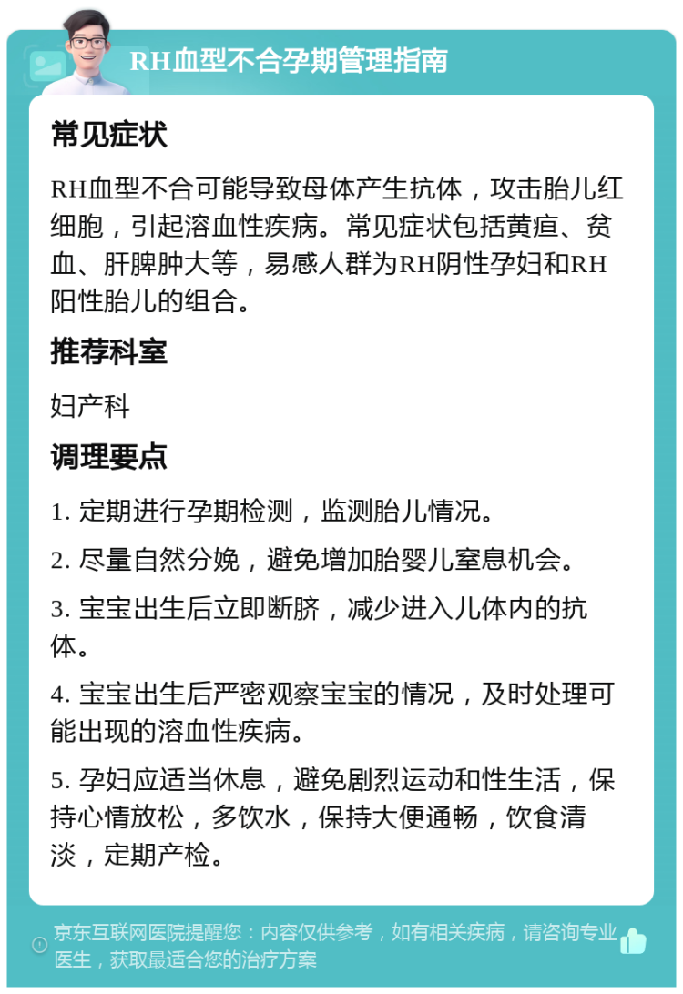 RH血型不合孕期管理指南 常见症状 RH血型不合可能导致母体产生抗体，攻击胎儿红细胞，引起溶血性疾病。常见症状包括黄疸、贫血、肝脾肿大等，易感人群为RH阴性孕妇和RH阳性胎儿的组合。 推荐科室 妇产科 调理要点 1. 定期进行孕期检测，监测胎儿情况。 2. 尽量自然分娩，避免增加胎婴儿窒息机会。 3. 宝宝出生后立即断脐，减少进入儿体内的抗体。 4. 宝宝出生后严密观察宝宝的情况，及时处理可能出现的溶血性疾病。 5. 孕妇应适当休息，避免剧烈运动和性生活，保持心情放松，多饮水，保持大便通畅，饮食清淡，定期产检。