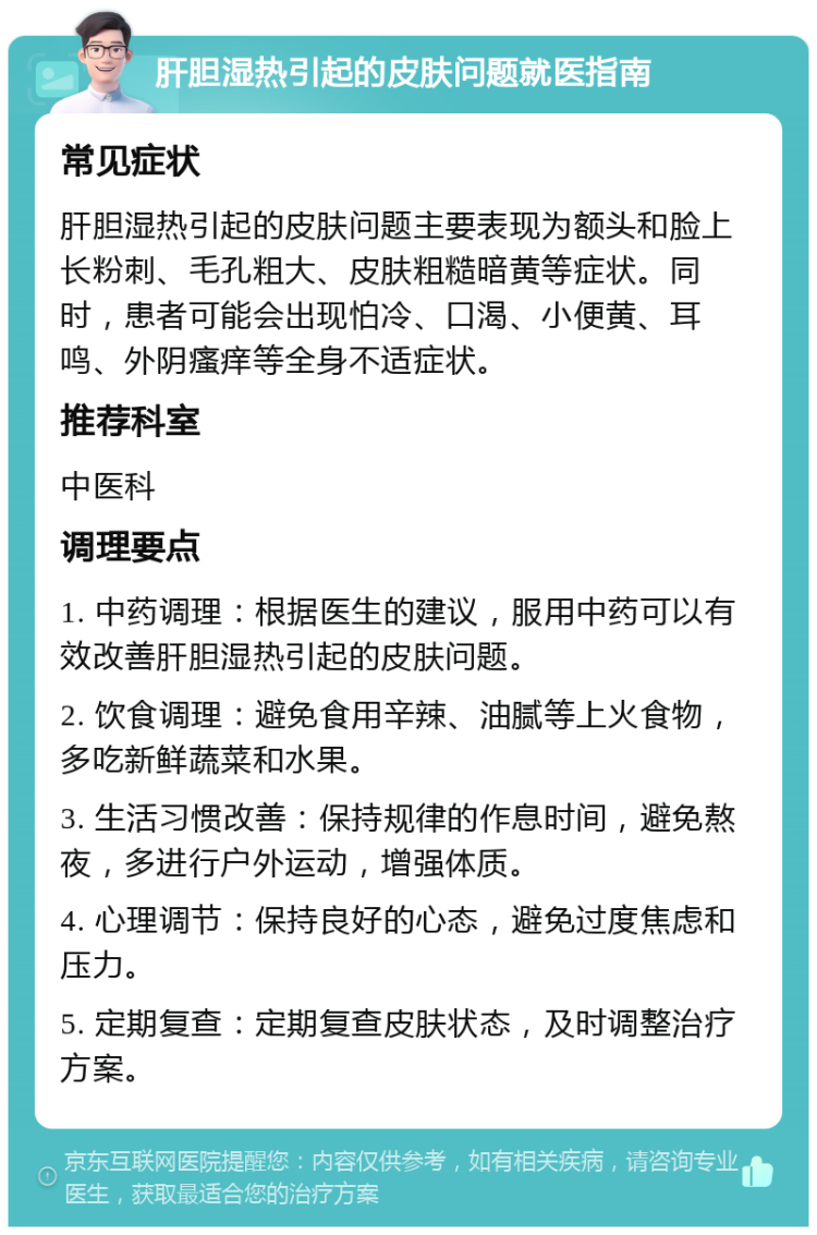 肝胆湿热引起的皮肤问题就医指南 常见症状 肝胆湿热引起的皮肤问题主要表现为额头和脸上长粉刺、毛孔粗大、皮肤粗糙暗黄等症状。同时，患者可能会出现怕冷、口渴、小便黄、耳鸣、外阴瘙痒等全身不适症状。 推荐科室 中医科 调理要点 1. 中药调理：根据医生的建议，服用中药可以有效改善肝胆湿热引起的皮肤问题。 2. 饮食调理：避免食用辛辣、油腻等上火食物，多吃新鲜蔬菜和水果。 3. 生活习惯改善：保持规律的作息时间，避免熬夜，多进行户外运动，增强体质。 4. 心理调节：保持良好的心态，避免过度焦虑和压力。 5. 定期复查：定期复查皮肤状态，及时调整治疗方案。