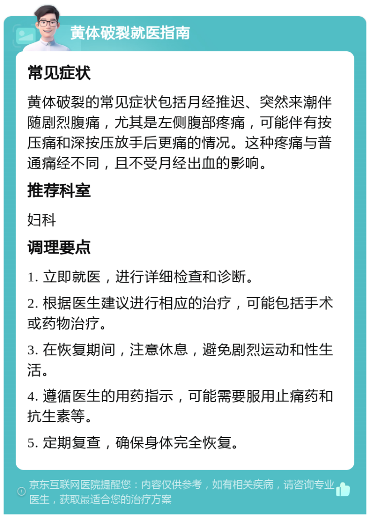 黄体破裂就医指南 常见症状 黄体破裂的常见症状包括月经推迟、突然来潮伴随剧烈腹痛，尤其是左侧腹部疼痛，可能伴有按压痛和深按压放手后更痛的情况。这种疼痛与普通痛经不同，且不受月经出血的影响。 推荐科室 妇科 调理要点 1. 立即就医，进行详细检查和诊断。 2. 根据医生建议进行相应的治疗，可能包括手术或药物治疗。 3. 在恢复期间，注意休息，避免剧烈运动和性生活。 4. 遵循医生的用药指示，可能需要服用止痛药和抗生素等。 5. 定期复查，确保身体完全恢复。