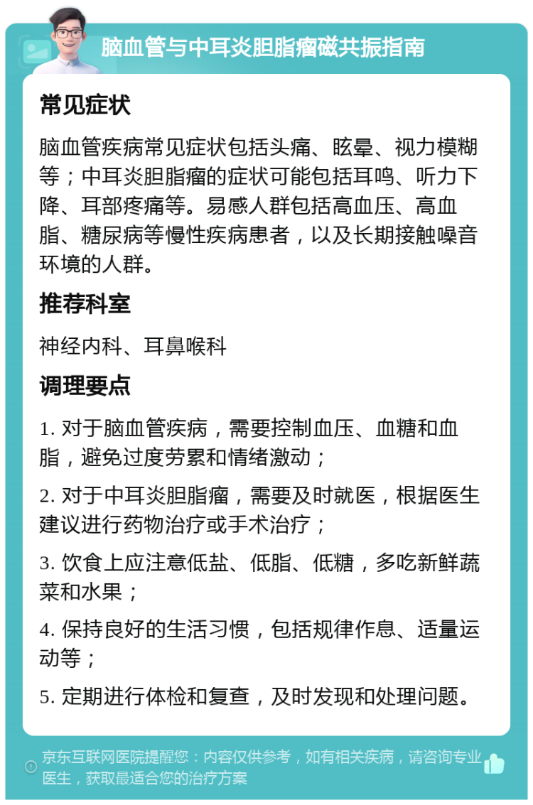 脑血管与中耳炎胆脂瘤磁共振指南 常见症状 脑血管疾病常见症状包括头痛、眩晕、视力模糊等；中耳炎胆脂瘤的症状可能包括耳鸣、听力下降、耳部疼痛等。易感人群包括高血压、高血脂、糖尿病等慢性疾病患者，以及长期接触噪音环境的人群。 推荐科室 神经内科、耳鼻喉科 调理要点 1. 对于脑血管疾病，需要控制血压、血糖和血脂，避免过度劳累和情绪激动； 2. 对于中耳炎胆脂瘤，需要及时就医，根据医生建议进行药物治疗或手术治疗； 3. 饮食上应注意低盐、低脂、低糖，多吃新鲜蔬菜和水果； 4. 保持良好的生活习惯，包括规律作息、适量运动等； 5. 定期进行体检和复查，及时发现和处理问题。