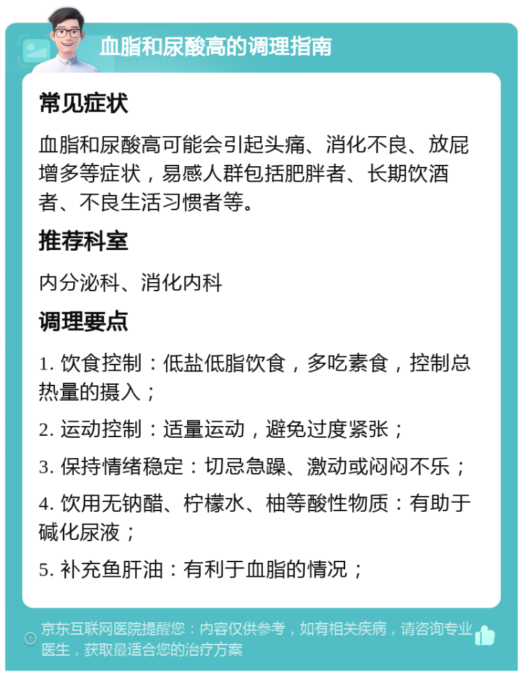 血脂和尿酸高的调理指南 常见症状 血脂和尿酸高可能会引起头痛、消化不良、放屁增多等症状，易感人群包括肥胖者、长期饮酒者、不良生活习惯者等。 推荐科室 内分泌科、消化内科 调理要点 1. 饮食控制：低盐低脂饮食，多吃素食，控制总热量的摄入； 2. 运动控制：适量运动，避免过度紧张； 3. 保持情绪稳定：切忌急躁、激动或闷闷不乐； 4. 饮用无钠醋、柠檬水、柚等酸性物质：有助于碱化尿液； 5. 补充鱼肝油：有利于血脂的情况；