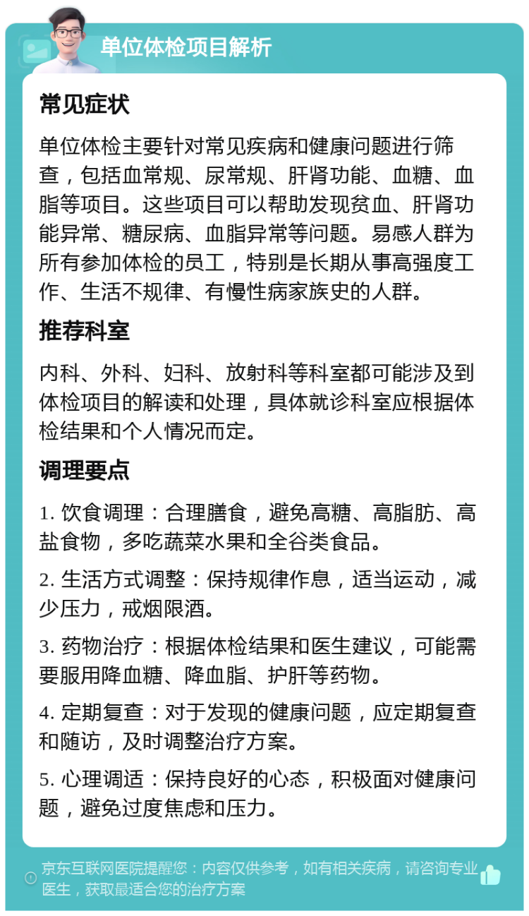 单位体检项目解析 常见症状 单位体检主要针对常见疾病和健康问题进行筛查，包括血常规、尿常规、肝肾功能、血糖、血脂等项目。这些项目可以帮助发现贫血、肝肾功能异常、糖尿病、血脂异常等问题。易感人群为所有参加体检的员工，特别是长期从事高强度工作、生活不规律、有慢性病家族史的人群。 推荐科室 内科、外科、妇科、放射科等科室都可能涉及到体检项目的解读和处理，具体就诊科室应根据体检结果和个人情况而定。 调理要点 1. 饮食调理：合理膳食，避免高糖、高脂肪、高盐食物，多吃蔬菜水果和全谷类食品。 2. 生活方式调整：保持规律作息，适当运动，减少压力，戒烟限酒。 3. 药物治疗：根据体检结果和医生建议，可能需要服用降血糖、降血脂、护肝等药物。 4. 定期复查：对于发现的健康问题，应定期复查和随访，及时调整治疗方案。 5. 心理调适：保持良好的心态，积极面对健康问题，避免过度焦虑和压力。