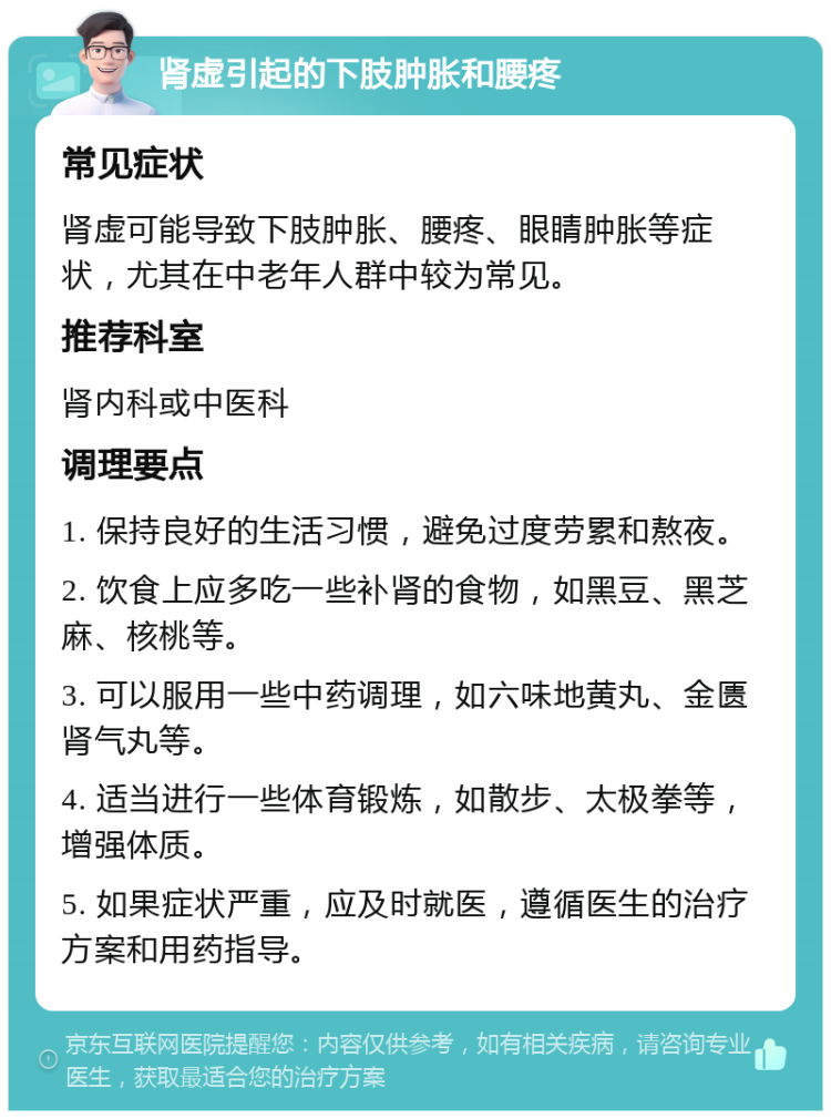 肾虚引起的下肢肿胀和腰疼 常见症状 肾虚可能导致下肢肿胀、腰疼、眼睛肿胀等症状，尤其在中老年人群中较为常见。 推荐科室 肾内科或中医科 调理要点 1. 保持良好的生活习惯，避免过度劳累和熬夜。 2. 饮食上应多吃一些补肾的食物，如黑豆、黑芝麻、核桃等。 3. 可以服用一些中药调理，如六味地黄丸、金匮肾气丸等。 4. 适当进行一些体育锻炼，如散步、太极拳等，增强体质。 5. 如果症状严重，应及时就医，遵循医生的治疗方案和用药指导。