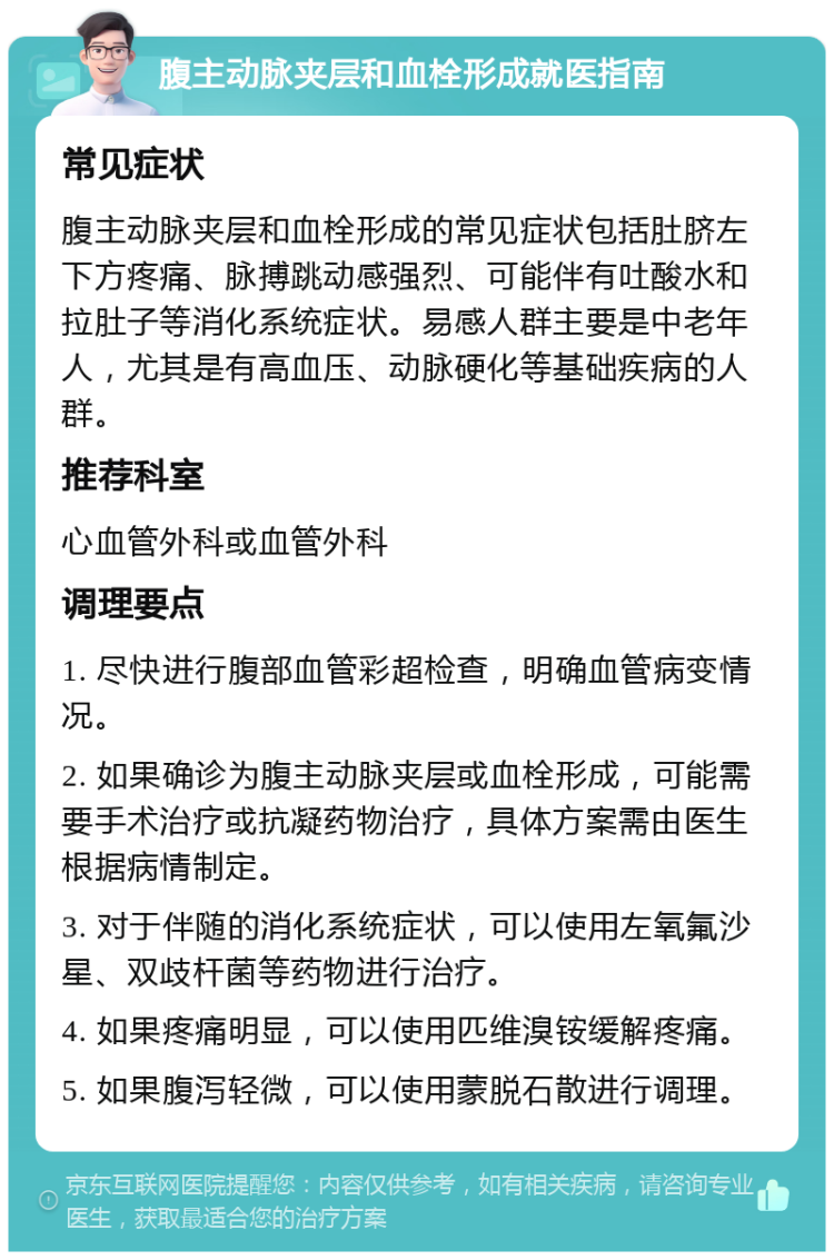 腹主动脉夹层和血栓形成就医指南 常见症状 腹主动脉夹层和血栓形成的常见症状包括肚脐左下方疼痛、脉搏跳动感强烈、可能伴有吐酸水和拉肚子等消化系统症状。易感人群主要是中老年人，尤其是有高血压、动脉硬化等基础疾病的人群。 推荐科室 心血管外科或血管外科 调理要点 1. 尽快进行腹部血管彩超检查，明确血管病变情况。 2. 如果确诊为腹主动脉夹层或血栓形成，可能需要手术治疗或抗凝药物治疗，具体方案需由医生根据病情制定。 3. 对于伴随的消化系统症状，可以使用左氧氟沙星、双歧杆菌等药物进行治疗。 4. 如果疼痛明显，可以使用匹维溴铵缓解疼痛。 5. 如果腹泻轻微，可以使用蒙脱石散进行调理。