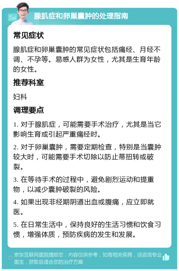 腺肌症和卵巢囊肿的处理指南 常见症状 腺肌症和卵巢囊肿的常见症状包括痛经、月经不调、不孕等。易感人群为女性，尤其是生育年龄的女性。 推荐科室 妇科 调理要点 1. 对于腺肌症，可能需要手术治疗，尤其是当它影响生育或引起严重痛经时。 2. 对于卵巢囊肿，需要定期检查，特别是当囊肿较大时，可能需要手术切除以防止蒂扭转或破裂。 3. 在等待手术的过程中，避免剧烈运动和提重物，以减少囊肿破裂的风险。 4. 如果出现非经期阴道出血或腹痛，应立即就医。 5. 在日常生活中，保持良好的生活习惯和饮食习惯，增强体质，预防疾病的发生和发展。