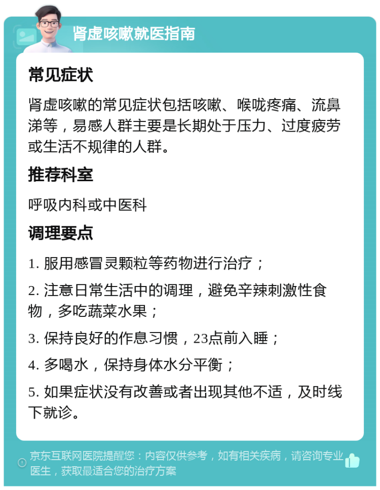 肾虚咳嗽就医指南 常见症状 肾虚咳嗽的常见症状包括咳嗽、喉咙疼痛、流鼻涕等，易感人群主要是长期处于压力、过度疲劳或生活不规律的人群。 推荐科室 呼吸内科或中医科 调理要点 1. 服用感冒灵颗粒等药物进行治疗； 2. 注意日常生活中的调理，避免辛辣刺激性食物，多吃蔬菜水果； 3. 保持良好的作息习惯，23点前入睡； 4. 多喝水，保持身体水分平衡； 5. 如果症状没有改善或者出现其他不适，及时线下就诊。