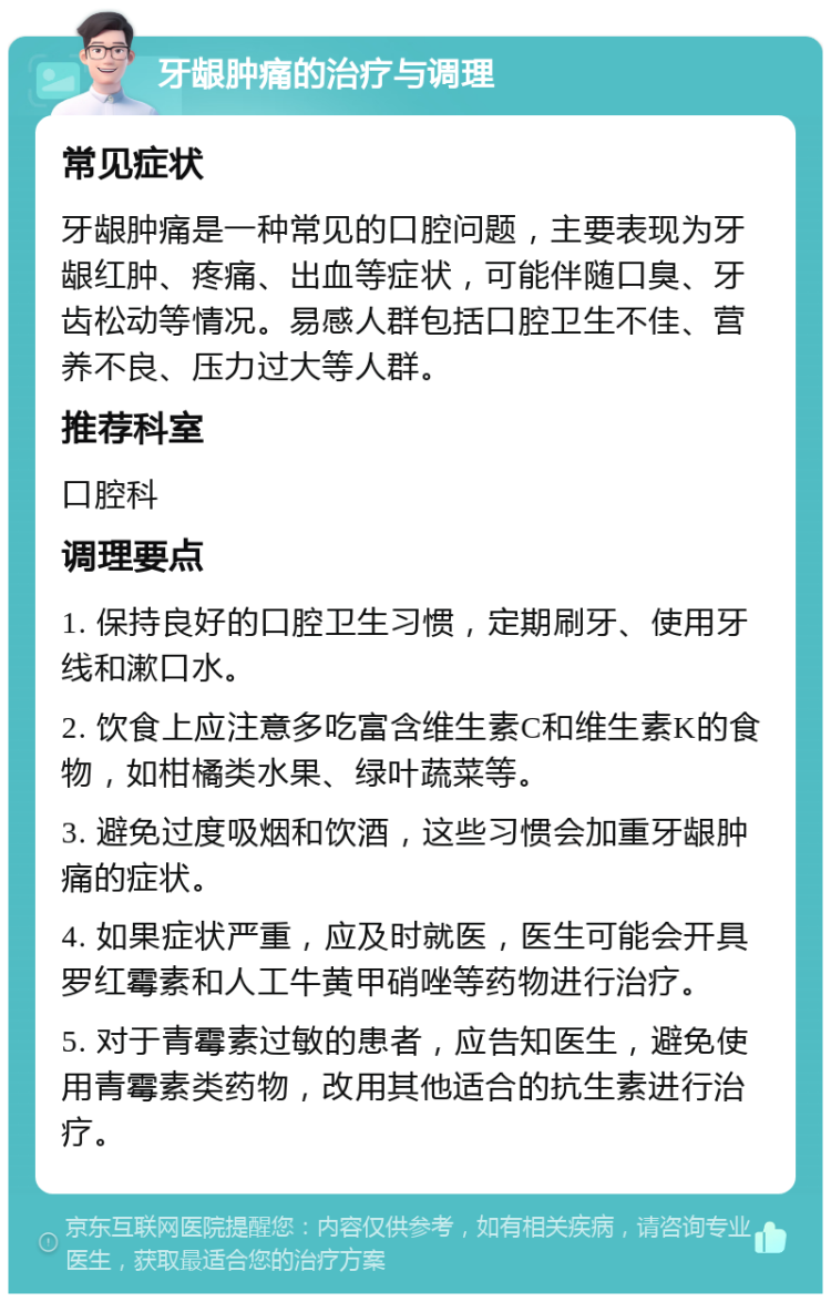 牙龈肿痛的治疗与调理 常见症状 牙龈肿痛是一种常见的口腔问题，主要表现为牙龈红肿、疼痛、出血等症状，可能伴随口臭、牙齿松动等情况。易感人群包括口腔卫生不佳、营养不良、压力过大等人群。 推荐科室 口腔科 调理要点 1. 保持良好的口腔卫生习惯，定期刷牙、使用牙线和漱口水。 2. 饮食上应注意多吃富含维生素C和维生素K的食物，如柑橘类水果、绿叶蔬菜等。 3. 避免过度吸烟和饮酒，这些习惯会加重牙龈肿痛的症状。 4. 如果症状严重，应及时就医，医生可能会开具罗红霉素和人工牛黄甲硝唑等药物进行治疗。 5. 对于青霉素过敏的患者，应告知医生，避免使用青霉素类药物，改用其他适合的抗生素进行治疗。