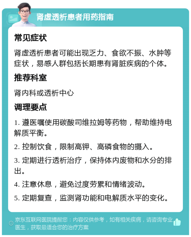 肾虚透析患者用药指南 常见症状 肾虚透析患者可能出现乏力、食欲不振、水肿等症状，易感人群包括长期患有肾脏疾病的个体。 推荐科室 肾内科或透析中心 调理要点 1. 遵医嘱使用碳酸司维拉姆等药物，帮助维持电解质平衡。 2. 控制饮食，限制高钾、高磷食物的摄入。 3. 定期进行透析治疗，保持体内废物和水分的排出。 4. 注意休息，避免过度劳累和情绪波动。 5. 定期复查，监测肾功能和电解质水平的变化。