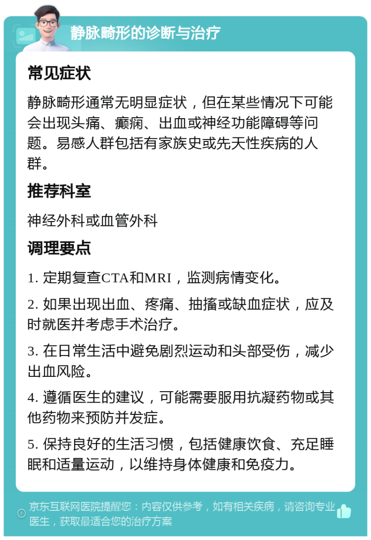 静脉畸形的诊断与治疗 常见症状 静脉畸形通常无明显症状，但在某些情况下可能会出现头痛、癫痫、出血或神经功能障碍等问题。易感人群包括有家族史或先天性疾病的人群。 推荐科室 神经外科或血管外科 调理要点 1. 定期复查CTA和MRI，监测病情变化。 2. 如果出现出血、疼痛、抽搐或缺血症状，应及时就医并考虑手术治疗。 3. 在日常生活中避免剧烈运动和头部受伤，减少出血风险。 4. 遵循医生的建议，可能需要服用抗凝药物或其他药物来预防并发症。 5. 保持良好的生活习惯，包括健康饮食、充足睡眠和适量运动，以维持身体健康和免疫力。