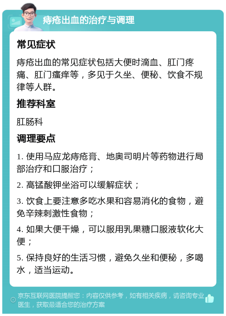 痔疮出血的治疗与调理 常见症状 痔疮出血的常见症状包括大便时滴血、肛门疼痛、肛门瘙痒等，多见于久坐、便秘、饮食不规律等人群。 推荐科室 肛肠科 调理要点 1. 使用马应龙痔疮膏、地奥司明片等药物进行局部治疗和口服治疗； 2. 高锰酸钾坐浴可以缓解症状； 3. 饮食上要注意多吃水果和容易消化的食物，避免辛辣刺激性食物； 4. 如果大便干燥，可以服用乳果糖口服液软化大便； 5. 保持良好的生活习惯，避免久坐和便秘，多喝水，适当运动。