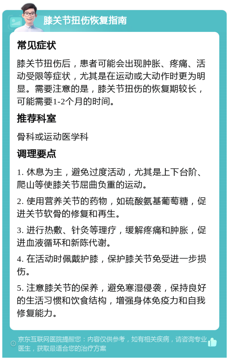 膝关节扭伤恢复指南 常见症状 膝关节扭伤后，患者可能会出现肿胀、疼痛、活动受限等症状，尤其是在运动或大动作时更为明显。需要注意的是，膝关节扭伤的恢复期较长，可能需要1-2个月的时间。 推荐科室 骨科或运动医学科 调理要点 1. 休息为主，避免过度活动，尤其是上下台阶、爬山等使膝关节屈曲负重的运动。 2. 使用营养关节的药物，如硫酸氨基葡萄糖，促进关节软骨的修复和再生。 3. 进行热敷、针灸等理疗，缓解疼痛和肿胀，促进血液循环和新陈代谢。 4. 在活动时佩戴护膝，保护膝关节免受进一步损伤。 5. 注意膝关节的保养，避免寒湿侵袭，保持良好的生活习惯和饮食结构，增强身体免疫力和自我修复能力。