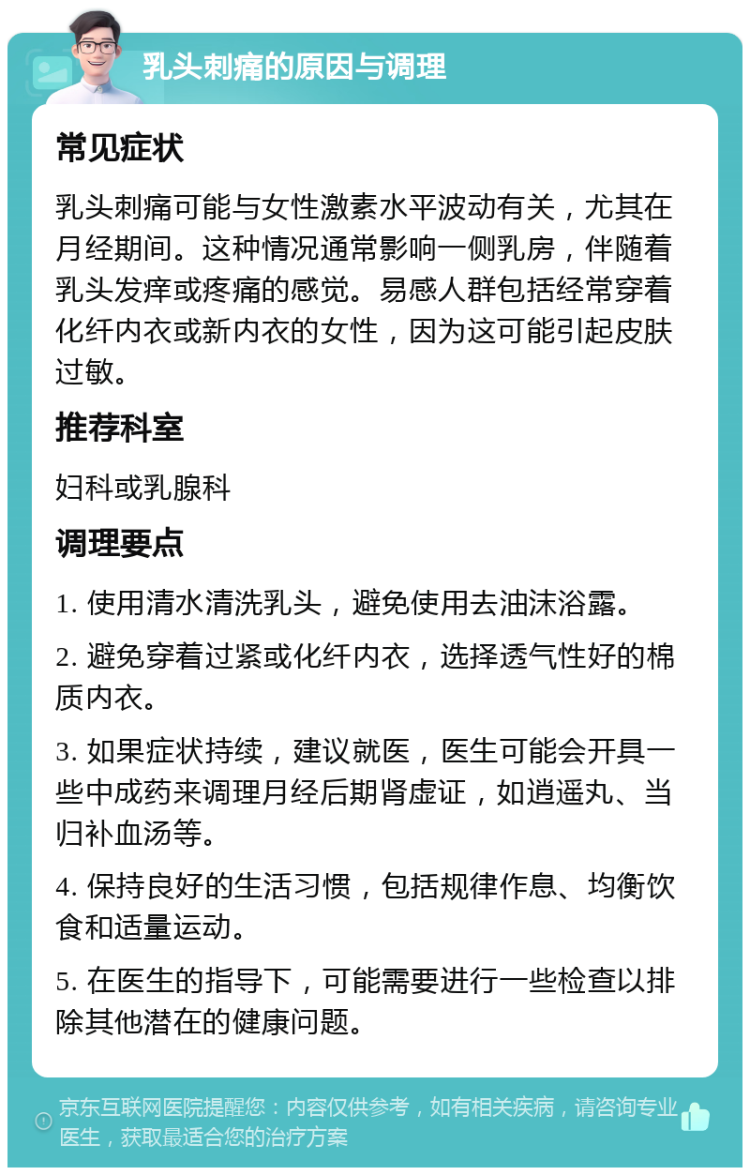 乳头刺痛的原因与调理 常见症状 乳头刺痛可能与女性激素水平波动有关，尤其在月经期间。这种情况通常影响一侧乳房，伴随着乳头发痒或疼痛的感觉。易感人群包括经常穿着化纤内衣或新内衣的女性，因为这可能引起皮肤过敏。 推荐科室 妇科或乳腺科 调理要点 1. 使用清水清洗乳头，避免使用去油沫浴露。 2. 避免穿着过紧或化纤内衣，选择透气性好的棉质内衣。 3. 如果症状持续，建议就医，医生可能会开具一些中成药来调理月经后期肾虚证，如逍遥丸、当归补血汤等。 4. 保持良好的生活习惯，包括规律作息、均衡饮食和适量运动。 5. 在医生的指导下，可能需要进行一些检查以排除其他潜在的健康问题。