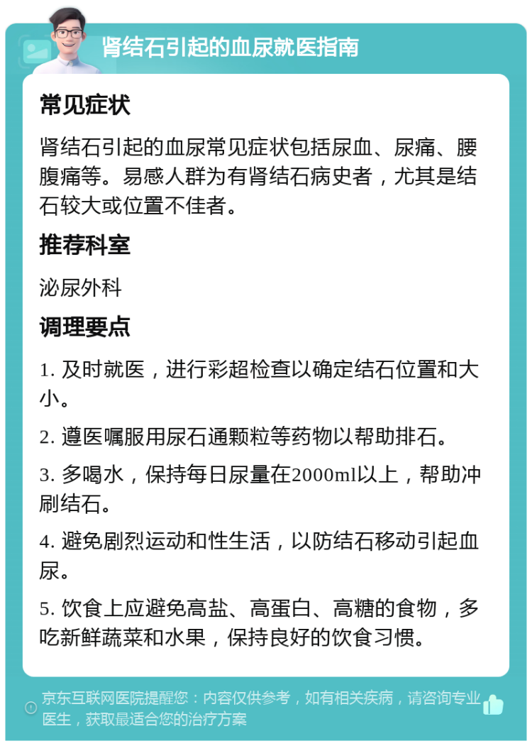 肾结石引起的血尿就医指南 常见症状 肾结石引起的血尿常见症状包括尿血、尿痛、腰腹痛等。易感人群为有肾结石病史者，尤其是结石较大或位置不佳者。 推荐科室 泌尿外科 调理要点 1. 及时就医，进行彩超检查以确定结石位置和大小。 2. 遵医嘱服用尿石通颗粒等药物以帮助排石。 3. 多喝水，保持每日尿量在2000ml以上，帮助冲刷结石。 4. 避免剧烈运动和性生活，以防结石移动引起血尿。 5. 饮食上应避免高盐、高蛋白、高糖的食物，多吃新鲜蔬菜和水果，保持良好的饮食习惯。