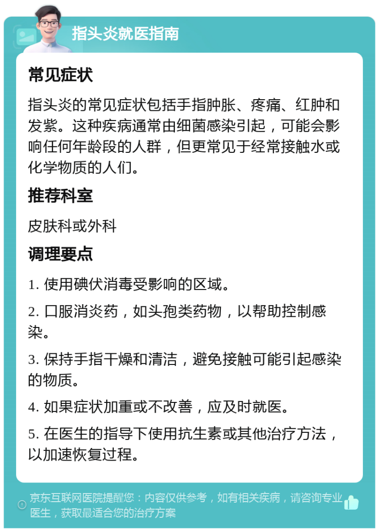 指头炎就医指南 常见症状 指头炎的常见症状包括手指肿胀、疼痛、红肿和发紫。这种疾病通常由细菌感染引起，可能会影响任何年龄段的人群，但更常见于经常接触水或化学物质的人们。 推荐科室 皮肤科或外科 调理要点 1. 使用碘伏消毒受影响的区域。 2. 口服消炎药，如头孢类药物，以帮助控制感染。 3. 保持手指干燥和清洁，避免接触可能引起感染的物质。 4. 如果症状加重或不改善，应及时就医。 5. 在医生的指导下使用抗生素或其他治疗方法，以加速恢复过程。