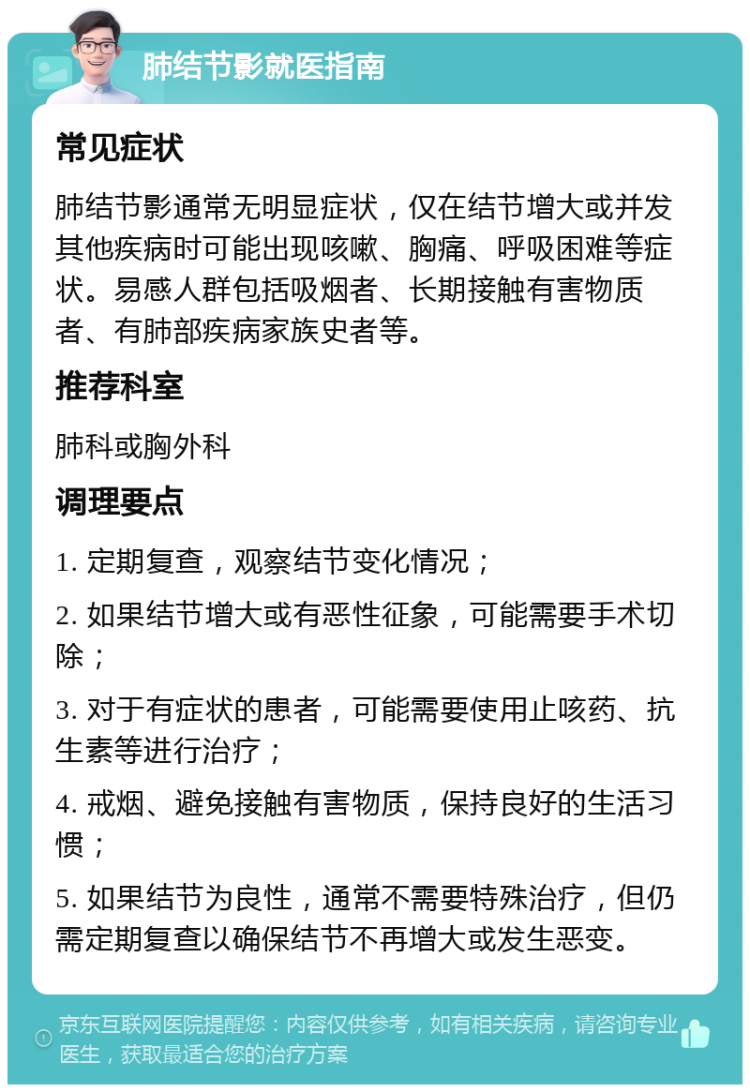 肺结节影就医指南 常见症状 肺结节影通常无明显症状，仅在结节增大或并发其他疾病时可能出现咳嗽、胸痛、呼吸困难等症状。易感人群包括吸烟者、长期接触有害物质者、有肺部疾病家族史者等。 推荐科室 肺科或胸外科 调理要点 1. 定期复查，观察结节变化情况； 2. 如果结节增大或有恶性征象，可能需要手术切除； 3. 对于有症状的患者，可能需要使用止咳药、抗生素等进行治疗； 4. 戒烟、避免接触有害物质，保持良好的生活习惯； 5. 如果结节为良性，通常不需要特殊治疗，但仍需定期复查以确保结节不再增大或发生恶变。