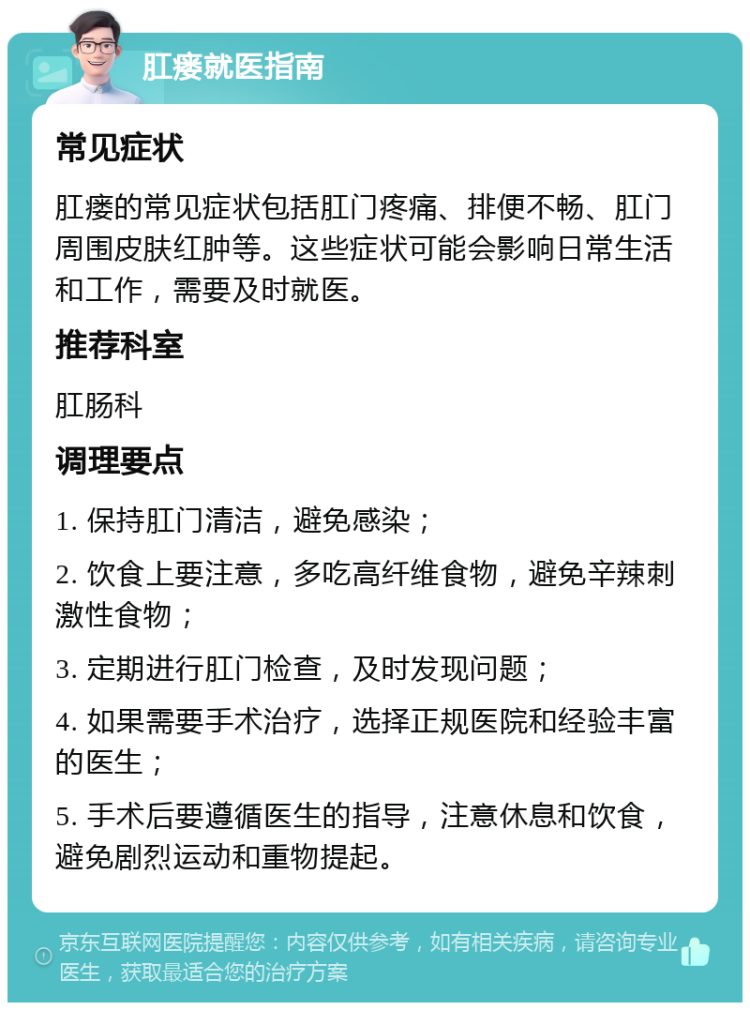 肛瘘就医指南 常见症状 肛瘘的常见症状包括肛门疼痛、排便不畅、肛门周围皮肤红肿等。这些症状可能会影响日常生活和工作，需要及时就医。 推荐科室 肛肠科 调理要点 1. 保持肛门清洁，避免感染； 2. 饮食上要注意，多吃高纤维食物，避免辛辣刺激性食物； 3. 定期进行肛门检查，及时发现问题； 4. 如果需要手术治疗，选择正规医院和经验丰富的医生； 5. 手术后要遵循医生的指导，注意休息和饮食，避免剧烈运动和重物提起。