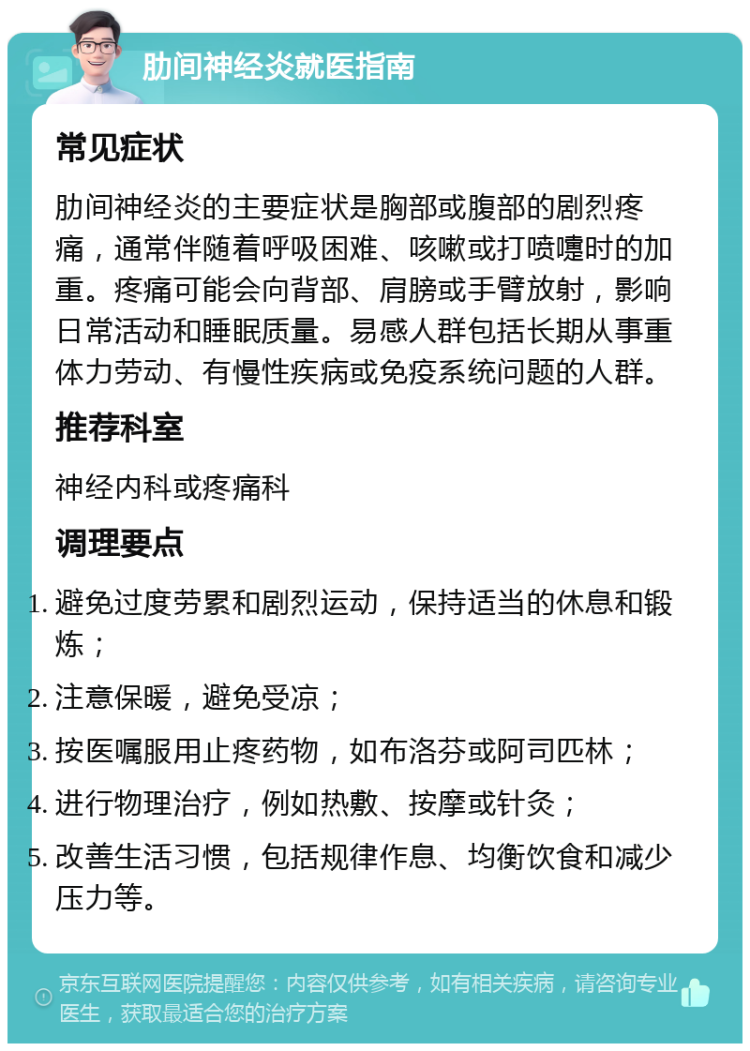 肋间神经炎就医指南 常见症状 肋间神经炎的主要症状是胸部或腹部的剧烈疼痛，通常伴随着呼吸困难、咳嗽或打喷嚏时的加重。疼痛可能会向背部、肩膀或手臂放射，影响日常活动和睡眠质量。易感人群包括长期从事重体力劳动、有慢性疾病或免疫系统问题的人群。 推荐科室 神经内科或疼痛科 调理要点 避免过度劳累和剧烈运动，保持适当的休息和锻炼； 注意保暖，避免受凉； 按医嘱服用止疼药物，如布洛芬或阿司匹林； 进行物理治疗，例如热敷、按摩或针灸； 改善生活习惯，包括规律作息、均衡饮食和减少压力等。