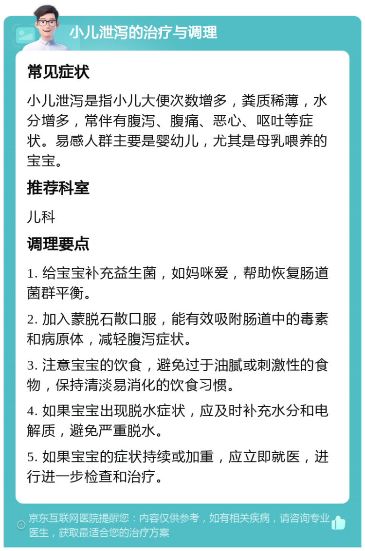 小儿泄泻的治疗与调理 常见症状 小儿泄泻是指小儿大便次数增多，粪质稀薄，水分增多，常伴有腹泻、腹痛、恶心、呕吐等症状。易感人群主要是婴幼儿，尤其是母乳喂养的宝宝。 推荐科室 儿科 调理要点 1. 给宝宝补充益生菌，如妈咪爱，帮助恢复肠道菌群平衡。 2. 加入蒙脱石散口服，能有效吸附肠道中的毒素和病原体，减轻腹泻症状。 3. 注意宝宝的饮食，避免过于油腻或刺激性的食物，保持清淡易消化的饮食习惯。 4. 如果宝宝出现脱水症状，应及时补充水分和电解质，避免严重脱水。 5. 如果宝宝的症状持续或加重，应立即就医，进行进一步检查和治疗。