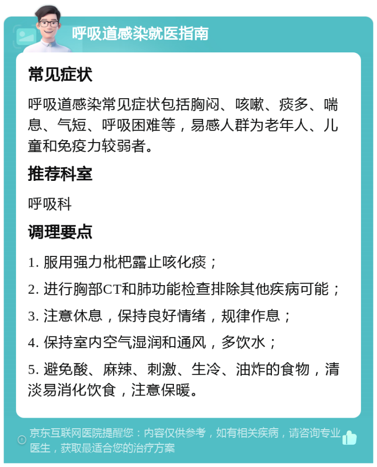 呼吸道感染就医指南 常见症状 呼吸道感染常见症状包括胸闷、咳嗽、痰多、喘息、气短、呼吸困难等，易感人群为老年人、儿童和免疫力较弱者。 推荐科室 呼吸科 调理要点 1. 服用强力枇杷露止咳化痰； 2. 进行胸部CT和肺功能检查排除其他疾病可能； 3. 注意休息，保持良好情绪，规律作息； 4. 保持室内空气湿润和通风，多饮水； 5. 避免酸、麻辣、刺激、生冷、油炸的食物，清淡易消化饮食，注意保暖。