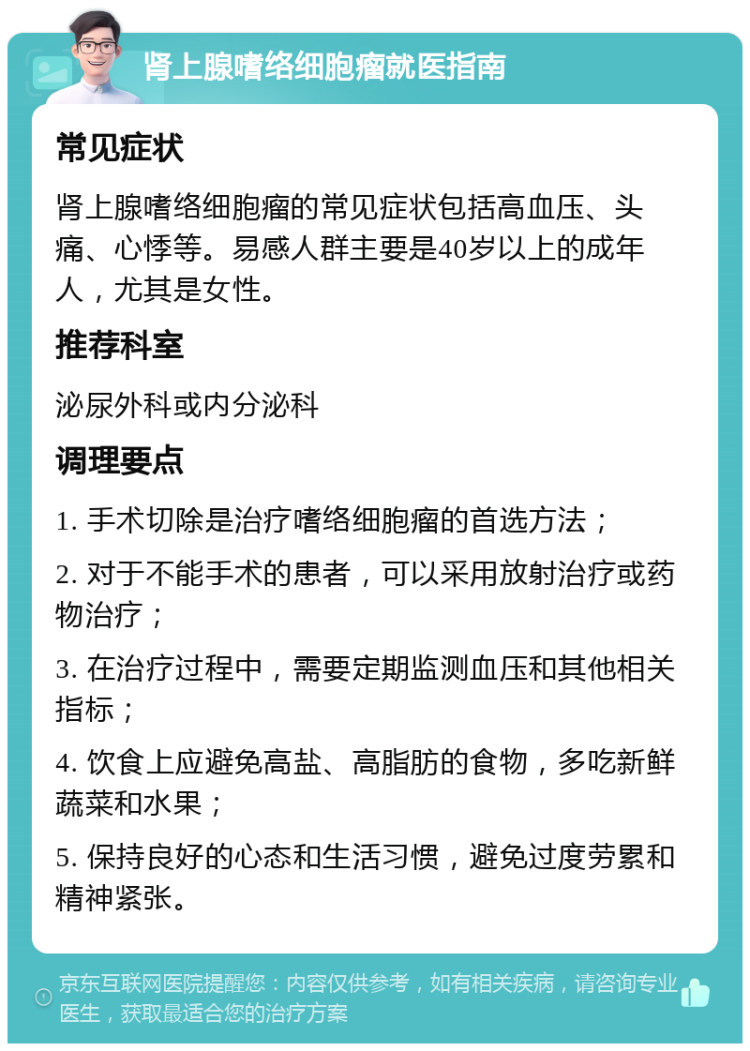 肾上腺嗜络细胞瘤就医指南 常见症状 肾上腺嗜络细胞瘤的常见症状包括高血压、头痛、心悸等。易感人群主要是40岁以上的成年人，尤其是女性。 推荐科室 泌尿外科或内分泌科 调理要点 1. 手术切除是治疗嗜络细胞瘤的首选方法； 2. 对于不能手术的患者，可以采用放射治疗或药物治疗； 3. 在治疗过程中，需要定期监测血压和其他相关指标； 4. 饮食上应避免高盐、高脂肪的食物，多吃新鲜蔬菜和水果； 5. 保持良好的心态和生活习惯，避免过度劳累和精神紧张。