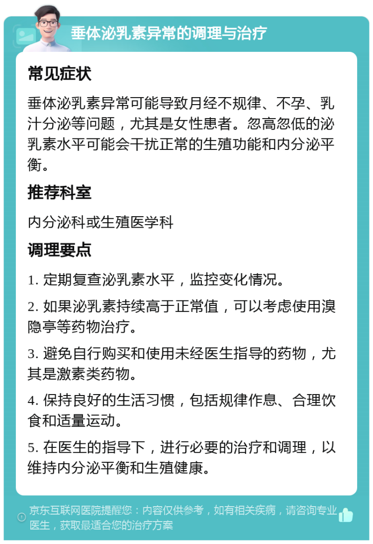 垂体泌乳素异常的调理与治疗 常见症状 垂体泌乳素异常可能导致月经不规律、不孕、乳汁分泌等问题，尤其是女性患者。忽高忽低的泌乳素水平可能会干扰正常的生殖功能和内分泌平衡。 推荐科室 内分泌科或生殖医学科 调理要点 1. 定期复查泌乳素水平，监控变化情况。 2. 如果泌乳素持续高于正常值，可以考虑使用溴隐亭等药物治疗。 3. 避免自行购买和使用未经医生指导的药物，尤其是激素类药物。 4. 保持良好的生活习惯，包括规律作息、合理饮食和适量运动。 5. 在医生的指导下，进行必要的治疗和调理，以维持内分泌平衡和生殖健康。