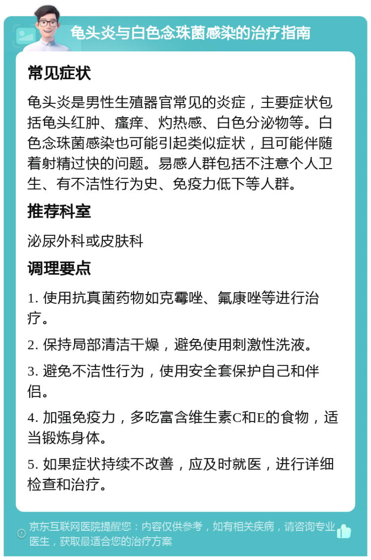 龟头炎与白色念珠菌感染的治疗指南 常见症状 龟头炎是男性生殖器官常见的炎症，主要症状包括龟头红肿、瘙痒、灼热感、白色分泌物等。白色念珠菌感染也可能引起类似症状，且可能伴随着射精过快的问题。易感人群包括不注意个人卫生、有不洁性行为史、免疫力低下等人群。 推荐科室 泌尿外科或皮肤科 调理要点 1. 使用抗真菌药物如克霉唑、氟康唑等进行治疗。 2. 保持局部清洁干燥，避免使用刺激性洗液。 3. 避免不洁性行为，使用安全套保护自己和伴侣。 4. 加强免疫力，多吃富含维生素C和E的食物，适当锻炼身体。 5. 如果症状持续不改善，应及时就医，进行详细检查和治疗。