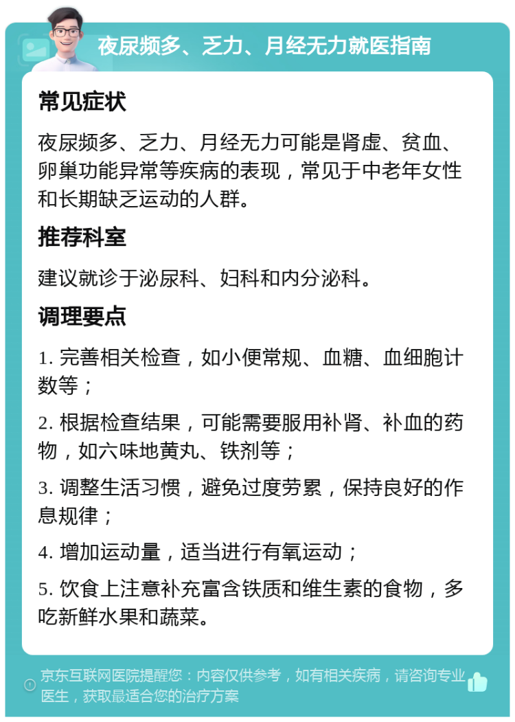 夜尿频多、乏力、月经无力就医指南 常见症状 夜尿频多、乏力、月经无力可能是肾虚、贫血、卵巢功能异常等疾病的表现，常见于中老年女性和长期缺乏运动的人群。 推荐科室 建议就诊于泌尿科、妇科和内分泌科。 调理要点 1. 完善相关检查，如小便常规、血糖、血细胞计数等； 2. 根据检查结果，可能需要服用补肾、补血的药物，如六味地黄丸、铁剂等； 3. 调整生活习惯，避免过度劳累，保持良好的作息规律； 4. 增加运动量，适当进行有氧运动； 5. 饮食上注意补充富含铁质和维生素的食物，多吃新鲜水果和蔬菜。