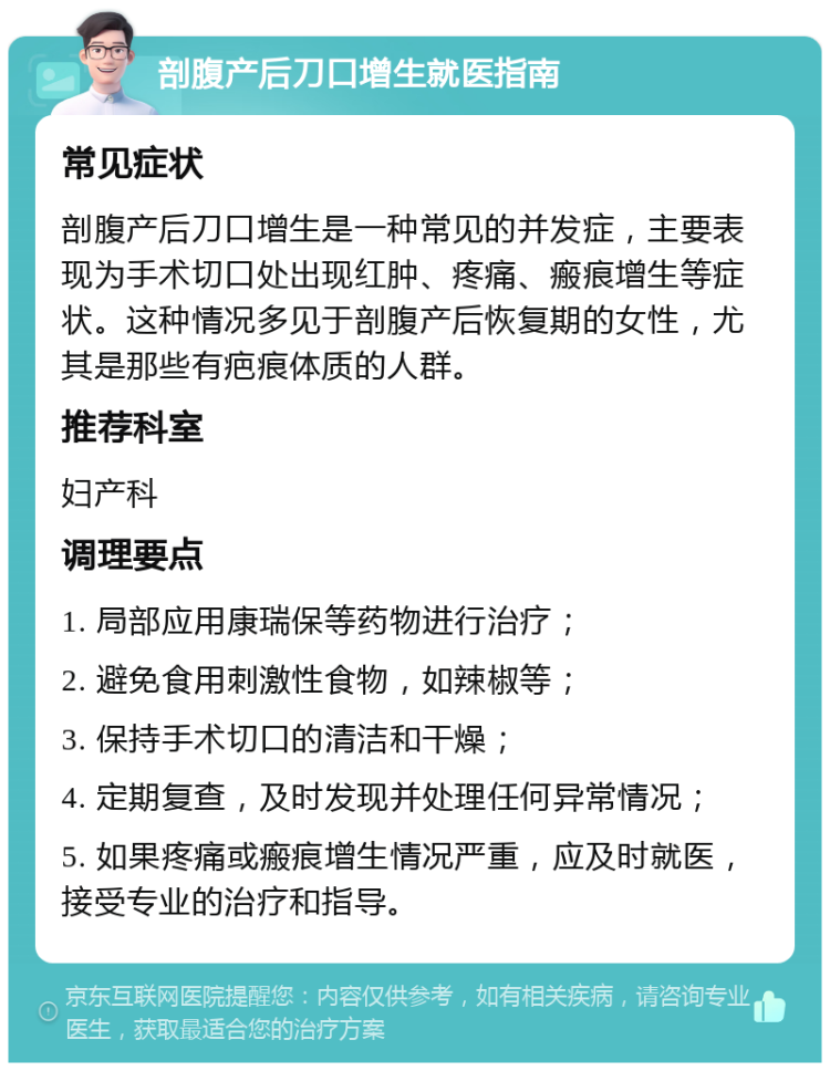 剖腹产后刀口增生就医指南 常见症状 剖腹产后刀口增生是一种常见的并发症，主要表现为手术切口处出现红肿、疼痛、瘢痕增生等症状。这种情况多见于剖腹产后恢复期的女性，尤其是那些有疤痕体质的人群。 推荐科室 妇产科 调理要点 1. 局部应用康瑞保等药物进行治疗； 2. 避免食用刺激性食物，如辣椒等； 3. 保持手术切口的清洁和干燥； 4. 定期复查，及时发现并处理任何异常情况； 5. 如果疼痛或瘢痕增生情况严重，应及时就医，接受专业的治疗和指导。