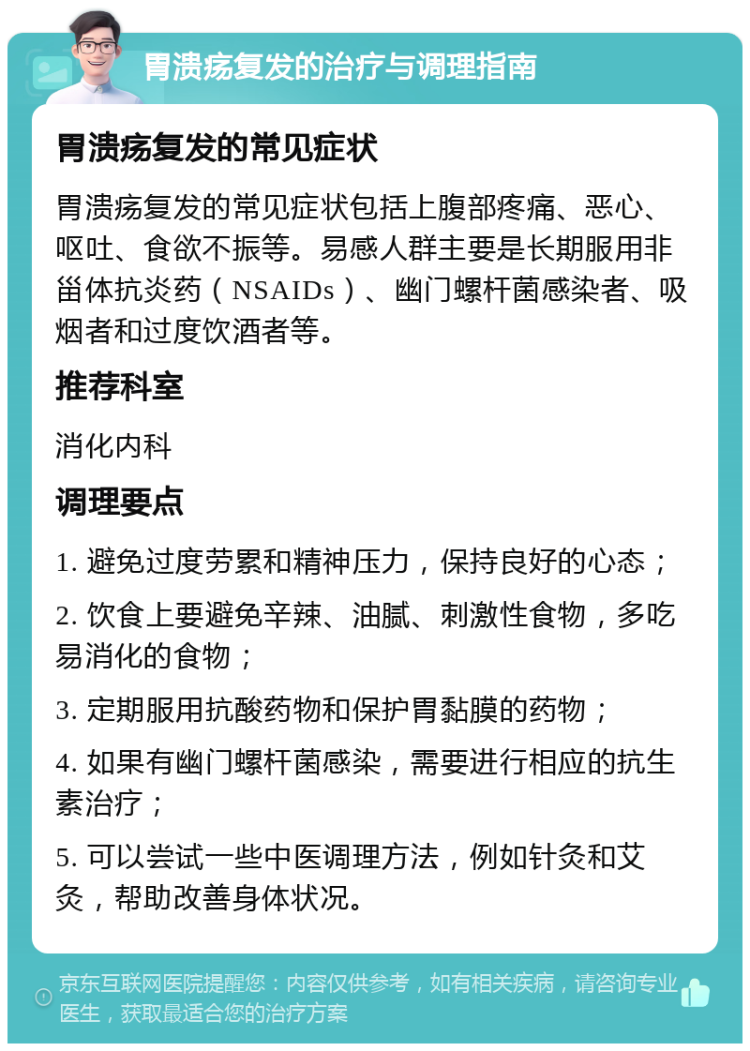 胃溃疡复发的治疗与调理指南 胃溃疡复发的常见症状 胃溃疡复发的常见症状包括上腹部疼痛、恶心、呕吐、食欲不振等。易感人群主要是长期服用非甾体抗炎药（NSAIDs）、幽门螺杆菌感染者、吸烟者和过度饮酒者等。 推荐科室 消化内科 调理要点 1. 避免过度劳累和精神压力，保持良好的心态； 2. 饮食上要避免辛辣、油腻、刺激性食物，多吃易消化的食物； 3. 定期服用抗酸药物和保护胃黏膜的药物； 4. 如果有幽门螺杆菌感染，需要进行相应的抗生素治疗； 5. 可以尝试一些中医调理方法，例如针灸和艾灸，帮助改善身体状况。