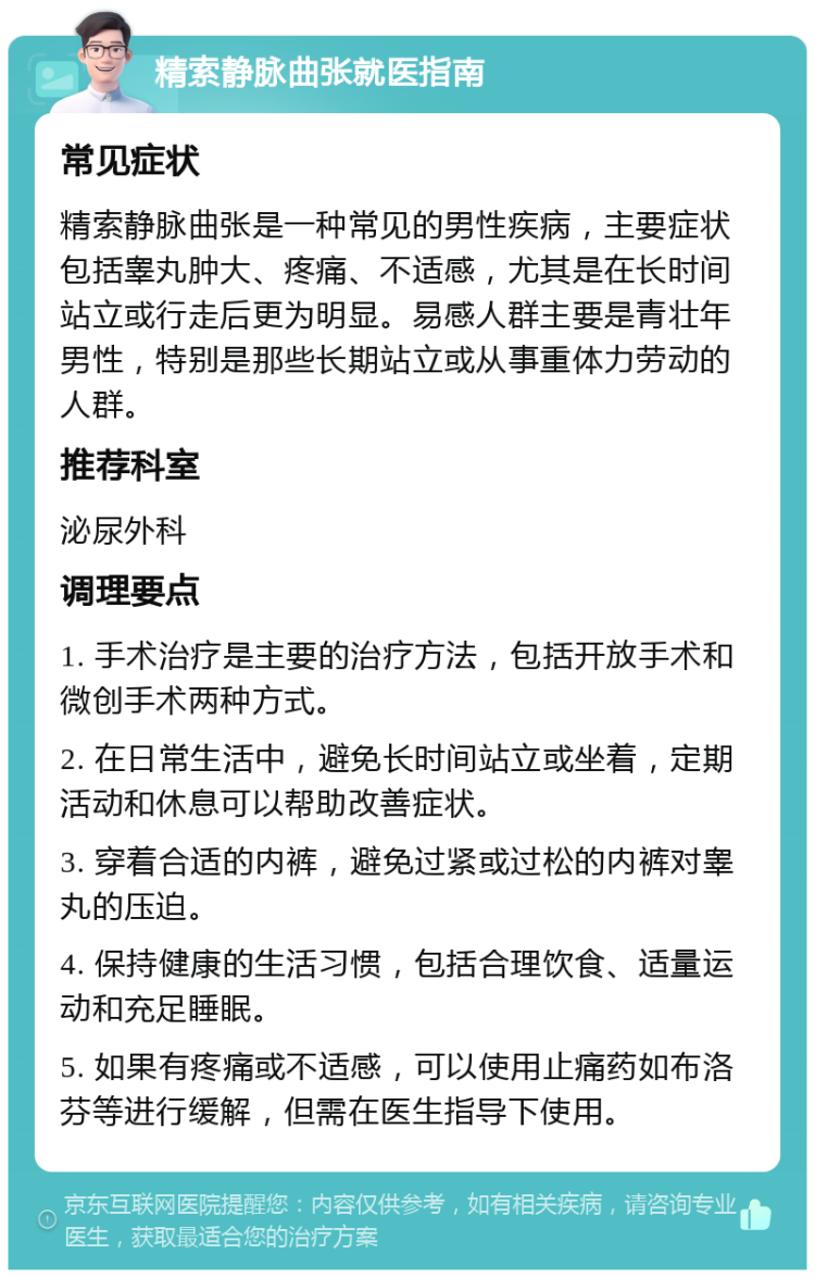 精索静脉曲张就医指南 常见症状 精索静脉曲张是一种常见的男性疾病，主要症状包括睾丸肿大、疼痛、不适感，尤其是在长时间站立或行走后更为明显。易感人群主要是青壮年男性，特别是那些长期站立或从事重体力劳动的人群。 推荐科室 泌尿外科 调理要点 1. 手术治疗是主要的治疗方法，包括开放手术和微创手术两种方式。 2. 在日常生活中，避免长时间站立或坐着，定期活动和休息可以帮助改善症状。 3. 穿着合适的内裤，避免过紧或过松的内裤对睾丸的压迫。 4. 保持健康的生活习惯，包括合理饮食、适量运动和充足睡眠。 5. 如果有疼痛或不适感，可以使用止痛药如布洛芬等进行缓解，但需在医生指导下使用。