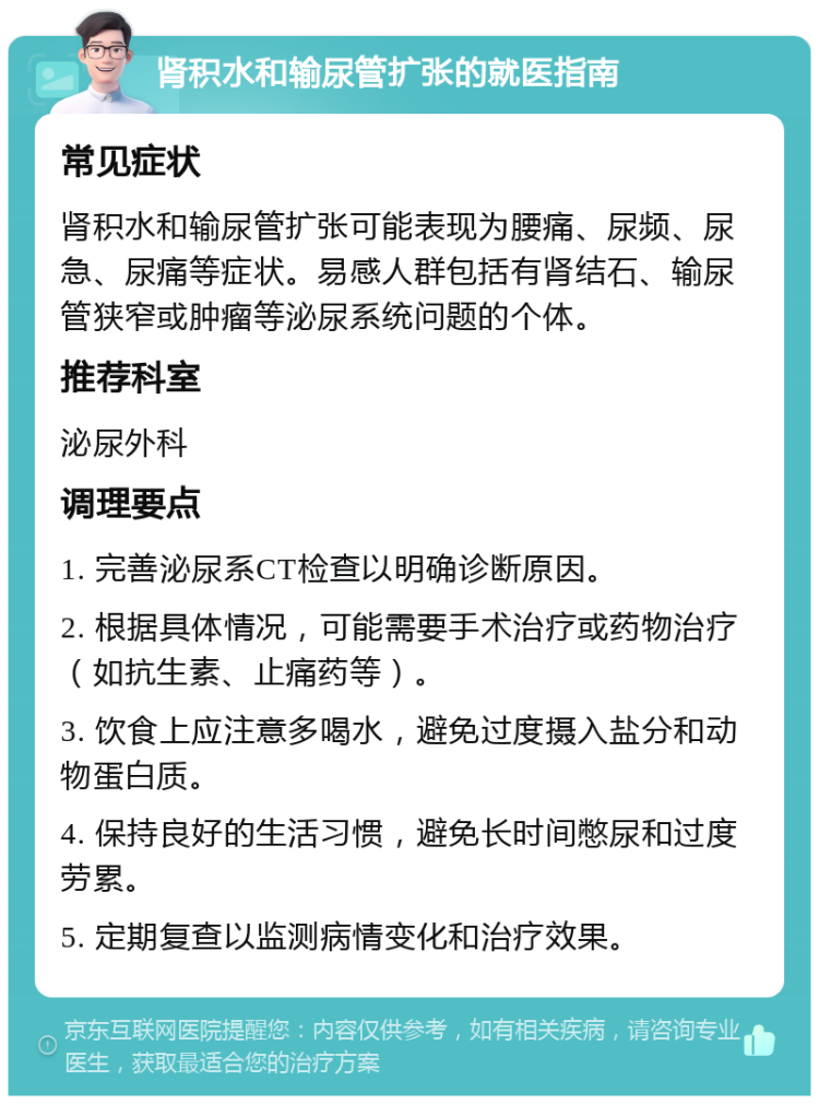 肾积水和输尿管扩张的就医指南 常见症状 肾积水和输尿管扩张可能表现为腰痛、尿频、尿急、尿痛等症状。易感人群包括有肾结石、输尿管狭窄或肿瘤等泌尿系统问题的个体。 推荐科室 泌尿外科 调理要点 1. 完善泌尿系CT检查以明确诊断原因。 2. 根据具体情况，可能需要手术治疗或药物治疗（如抗生素、止痛药等）。 3. 饮食上应注意多喝水，避免过度摄入盐分和动物蛋白质。 4. 保持良好的生活习惯，避免长时间憋尿和过度劳累。 5. 定期复查以监测病情变化和治疗效果。