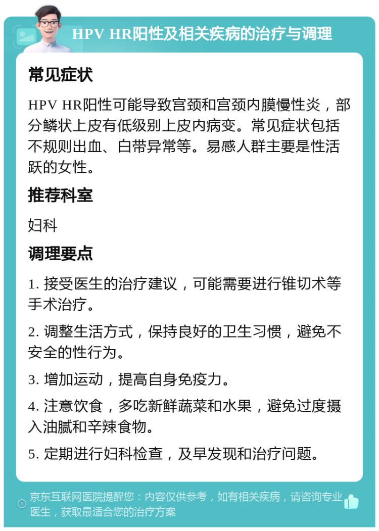 HPV HR阳性及相关疾病的治疗与调理 常见症状 HPV HR阳性可能导致宫颈和宫颈内膜慢性炎，部分鳞状上皮有低级别上皮内病变。常见症状包括不规则出血、白带异常等。易感人群主要是性活跃的女性。 推荐科室 妇科 调理要点 1. 接受医生的治疗建议，可能需要进行锥切术等手术治疗。 2. 调整生活方式，保持良好的卫生习惯，避免不安全的性行为。 3. 增加运动，提高自身免疫力。 4. 注意饮食，多吃新鲜蔬菜和水果，避免过度摄入油腻和辛辣食物。 5. 定期进行妇科检查，及早发现和治疗问题。