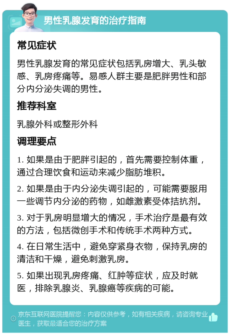 男性乳腺发育的治疗指南 常见症状 男性乳腺发育的常见症状包括乳房增大、乳头敏感、乳房疼痛等。易感人群主要是肥胖男性和部分内分泌失调的男性。 推荐科室 乳腺外科或整形外科 调理要点 1. 如果是由于肥胖引起的，首先需要控制体重，通过合理饮食和运动来减少脂肪堆积。 2. 如果是由于内分泌失调引起的，可能需要服用一些调节内分泌的药物，如雌激素受体拮抗剂。 3. 对于乳房明显增大的情况，手术治疗是最有效的方法，包括微创手术和传统手术两种方式。 4. 在日常生活中，避免穿紧身衣物，保持乳房的清洁和干燥，避免刺激乳房。 5. 如果出现乳房疼痛、红肿等症状，应及时就医，排除乳腺炎、乳腺癌等疾病的可能。