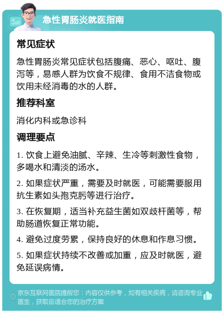 急性胃肠炎就医指南 常见症状 急性胃肠炎常见症状包括腹痛、恶心、呕吐、腹泻等，易感人群为饮食不规律、食用不洁食物或饮用未经消毒的水的人群。 推荐科室 消化内科或急诊科 调理要点 1. 饮食上避免油腻、辛辣、生冷等刺激性食物，多喝水和清淡的汤水。 2. 如果症状严重，需要及时就医，可能需要服用抗生素如头孢克肟等进行治疗。 3. 在恢复期，适当补充益生菌如双歧杆菌等，帮助肠道恢复正常功能。 4. 避免过度劳累，保持良好的休息和作息习惯。 5. 如果症状持续不改善或加重，应及时就医，避免延误病情。