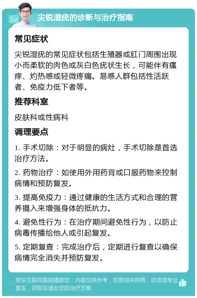 尖锐湿疣的诊断与治疗指南 常见症状 尖锐湿疣的常见症状包括生殖器或肛门周围出现小而柔软的肉色或灰白色疣状生长，可能伴有瘙痒、灼热感或轻微疼痛。易感人群包括性活跃者、免疫力低下者等。 推荐科室 皮肤科或性病科 调理要点 1. 手术切除：对于明显的病灶，手术切除是首选治疗方法。 2. 药物治疗：如使用外用药膏或口服药物来控制病情和预防复发。 3. 提高免疫力：通过健康的生活方式和合理的营养摄入来增强身体的抵抗力。 4. 避免性行为：在治疗期间避免性行为，以防止病毒传播给他人或引起复发。 5. 定期复查：完成治疗后，定期进行复查以确保病情完全消失并预防复发。