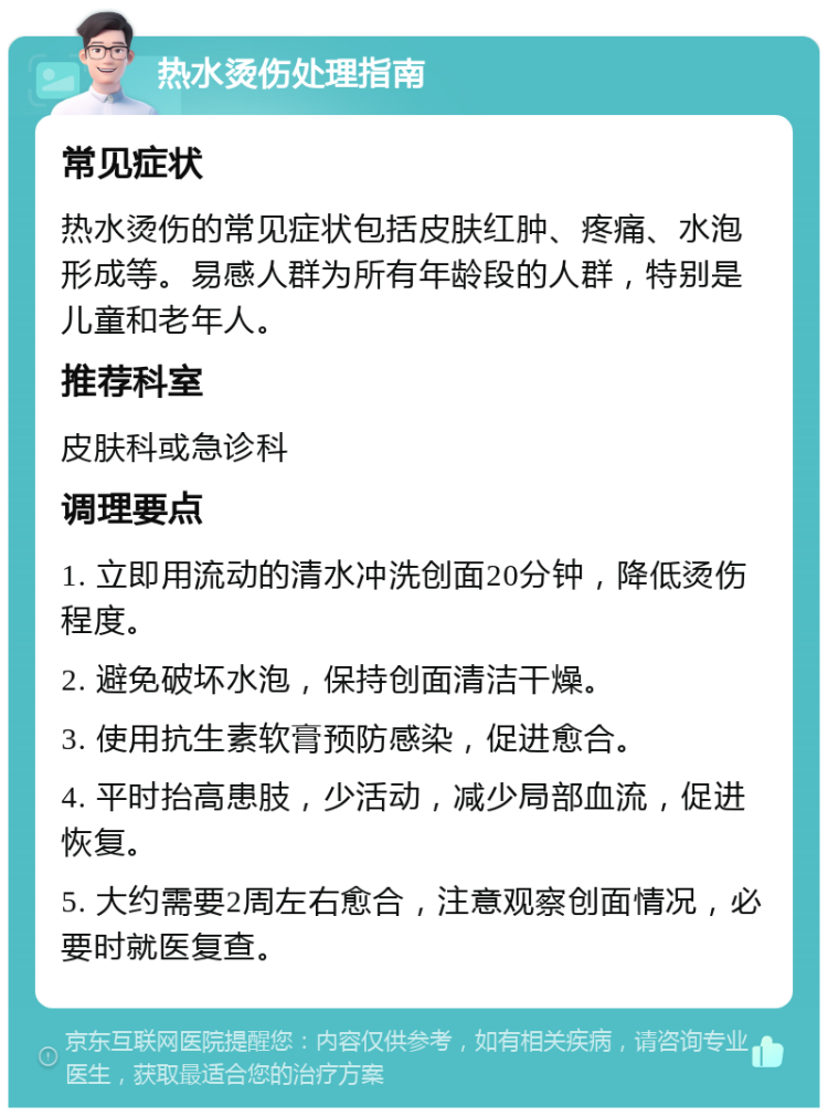 热水烫伤处理指南 常见症状 热水烫伤的常见症状包括皮肤红肿、疼痛、水泡形成等。易感人群为所有年龄段的人群，特别是儿童和老年人。 推荐科室 皮肤科或急诊科 调理要点 1. 立即用流动的清水冲洗创面20分钟，降低烫伤程度。 2. 避免破坏水泡，保持创面清洁干燥。 3. 使用抗生素软膏预防感染，促进愈合。 4. 平时抬高患肢，少活动，减少局部血流，促进恢复。 5. 大约需要2周左右愈合，注意观察创面情况，必要时就医复查。