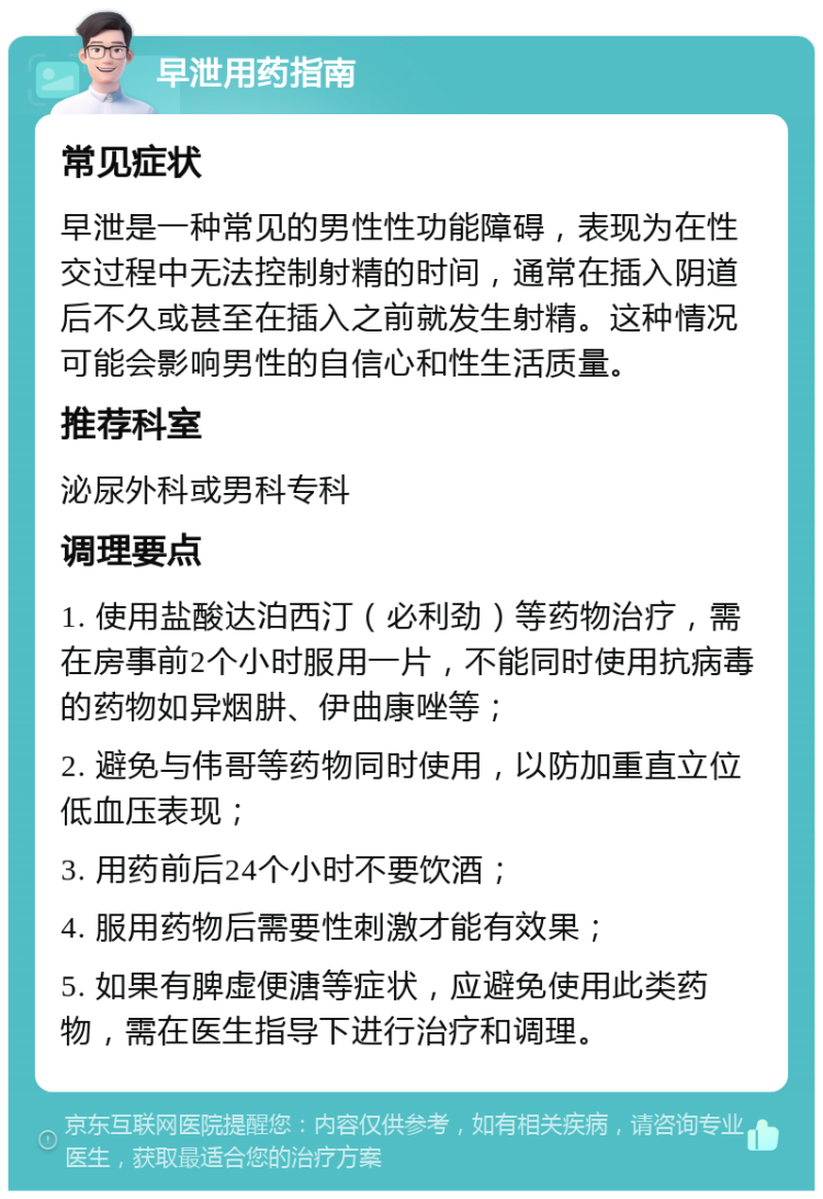 早泄用药指南 常见症状 早泄是一种常见的男性性功能障碍，表现为在性交过程中无法控制射精的时间，通常在插入阴道后不久或甚至在插入之前就发生射精。这种情况可能会影响男性的自信心和性生活质量。 推荐科室 泌尿外科或男科专科 调理要点 1. 使用盐酸达泊西汀（必利劲）等药物治疗，需在房事前2个小时服用一片，不能同时使用抗病毒的药物如异烟肼、伊曲康唑等； 2. 避免与伟哥等药物同时使用，以防加重直立位低血压表现； 3. 用药前后24个小时不要饮酒； 4. 服用药物后需要性刺激才能有效果； 5. 如果有脾虚便溏等症状，应避免使用此类药物，需在医生指导下进行治疗和调理。